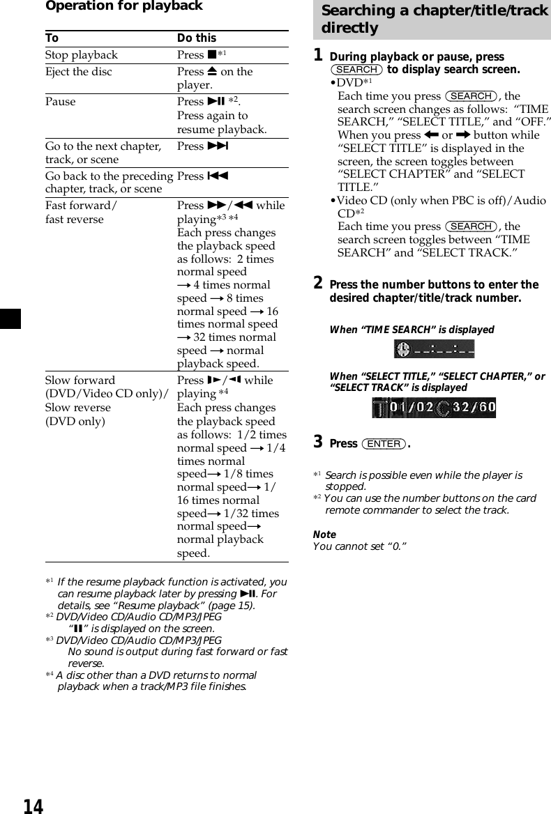 14Operation for playbackTo Do thisStop playback Press x*1Eject the disc Press Z on theplayer.Pause Press u *2.Press again toresume playback.Go to the next chapter, Press &gt;track, or sceneGo back to the preceding Press .chapter, track, or sceneFast forward/ Press M/m whilefast reverse playing*3 *4Each press changesthe playback speedas follows:  2 timesnormal speedt 4 times normalspeed t 8 timesnormal speed t 16times normal speedt 32 times normalspeed t normalplayback speed.Slow forward Press y/ while(DVD/Video CD only)/ playing *4Slow reverse Each press changes(DVD only) the playback speedas follows:  1/2 timesnormal speed t 1/4times normalspeedt 1/8 timesnormal speedt 1/16 times normalspeedt 1/32 timesnormal speedtnormal playbackspeed.*1If the resume playback function is activated, youcan resume playback later by pressing u. Fordetails, see “Resume playback” (page 15).*2 DVD/Video CD/Audio CD/MP3/JPEG“X” is displayed on the screen.*3 DVD/Video CD/Audio CD/MP3/JPEGNo sound is output during fast forward or fastreverse.*4 A disc other than a DVD returns to normalplayback when a track/MP3 file finishes.Searching a chapter/title/trackdirectly1During playback or pause, press(SEARCH) to display search screen.•DVD*1Each time you press (SEARCH), thesearch screen changes as follows:  “TIMESEARCH,” “SELECT TITLE,” and “OFF.”When you press &lt; or , button while“SELECT TITLE” is displayed in thescreen, the screen toggles between“SELECT CHAPTER” and “SELECTTITLE.”•Video CD (only when PBC is off)/AudioCD*2Each time you press (SEARCH), thesearch screen toggles between “TIMESEARCH” and “SELECT TRACK.”2Press the number buttons to enter thedesired chapter/title/track number.When “TIME SEARCH” is displayedWhen “SELECT TITLE,” “SELECT CHAPTER,” or“SELECT TRACK” is displayed3Press (ENTER).*1Search is possible even while the player isstopped.*2 You can use the number buttons on the cardremote commander to select the track.NoteYou cannot set “0.”