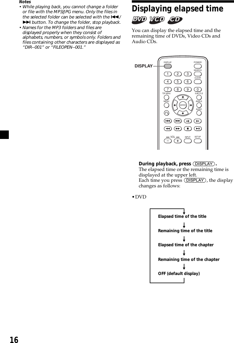 16Displaying elapsed time   You can display the elapsed time and theremaining time of DVDs, Video CDs andAudio CDs.ENTERSEARCHPOWERDISPLAYCLEARSETUPAUDIOANGLESUBTITLEMENUTOP MENUINPUT1234567890VOLDISPLAYDuring playback, press (DISPLAY).The elapsed time or the remaining time isdisplayed at the upper left.Each time you press (DISPLAY), the displaychanges as follows:•DVDElapsed time of the titleRemaining time of the titleElapsed time of the chapterRemaining time of the chapterOFF (default display)Notes• While playing back, you cannot change a folderor file with the MP3/JPG menu. Only the files inthe selected folder can be selected with the ./&gt; button. To change the folder, stop playback.• Names for the MP3 folders and files aredisplayed properly when they consist ofalphabets, numbers, or symbols only. Folders andfiles containing other characters are displayed as“DIR--001” or “FILEOPEN--001.”