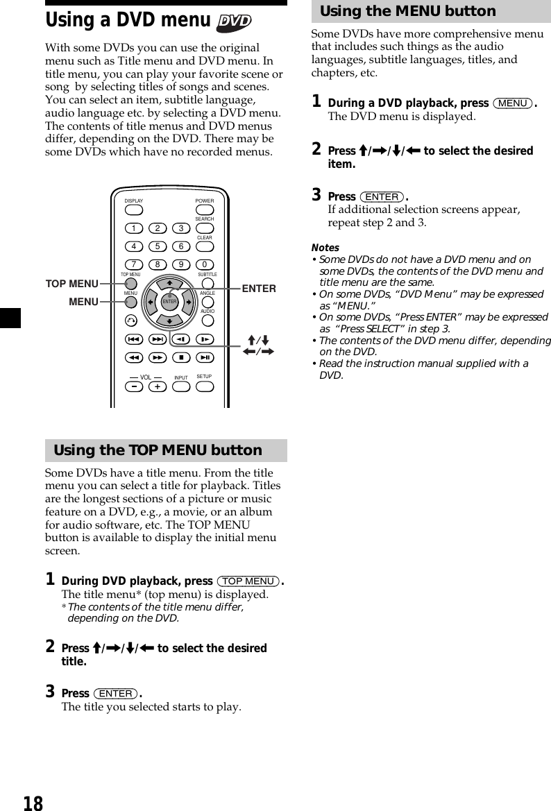 18Using the MENU buttonSome DVDs have more comprehensive menuthat includes such things as the audiolanguages, subtitle languages, titles, andchapters, etc.1During a DVD playback, press (MENU).The DVD menu is displayed.2Press M/,/m/&lt; to select the desireditem.3Press (ENTER).If additional selection screens appear,repeat step 2 and 3.Notes• Some DVDs do not have a DVD menu and onsome DVDs, the contents of the DVD menu andtitle menu are the same.• On some DVDs, “DVD Menu” may be expressedas “MENU.”• On some DVDs, “Press ENTER” may be expressedas  “Press SELECT” in step 3.• The contents of the DVD menu differ, dependingon the DVD.• Read the instruction manual supplied with aDVD.Using a DVD menu With some DVDs you can use the originalmenu such as Title menu and DVD menu. Intitle menu, you can play your favorite scene orsong  by selecting titles of songs and scenes.You can select an item, subtitle language,audio language etc. by selecting a DVD menu.The contents of title menus and DVD menusdiffer, depending on the DVD. There may besome DVDs which have no recorded menus.ENTERSEARCHPOWERDISPLAYCLEARSETUPAUDIOANGLESUBTITLEMENUTOP MENUINPUT1234567890VOLTOP MENUMENUENTERM/m&lt;/,Using the TOP MENU buttonSome DVDs have a title menu. From the titlemenu you can select a title for playback. Titlesare the longest sections of a picture or musicfeature on a DVD, e.g., a movie, or an albumfor audio software, etc. The TOP MENUbutton is available to display the initial menuscreen.1During DVD playback, press (TOP MENU).The title menu* (top menu) is displayed.* The contents of the title menu differ,depending on the DVD.2Press M/,/m/&lt; to select the desiredtitle.3Press (ENTER).The title you selected starts to play.