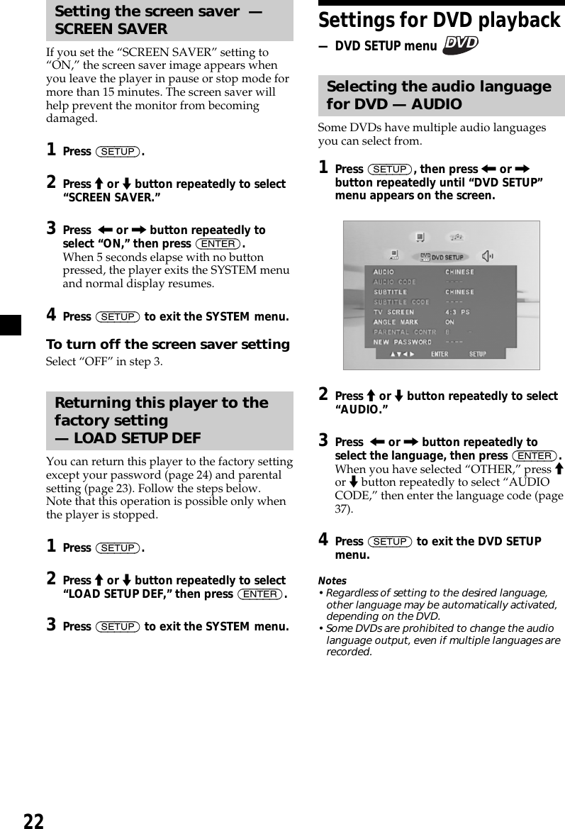 22Setting the screen saver  —SCREEN SAVERIf you set the “SCREEN SAVER” setting to“ON,” the screen saver image appears whenyou leave the player in pause or stop mode formore than 15 minutes. The screen saver willhelp prevent the monitor from becomingdamaged.1Press (SETUP).2Press M or m button repeatedly to select“SCREEN SAVER.”3Press  &lt; or , button repeatedly toselect “ON,” then press (ENTER).When 5 seconds elapse with no buttonpressed, the player exits the SYSTEM menuand normal display resumes.4Press (SETUP) to exit the SYSTEM menu.To turn off the screen saver settingSelect “OFF” in step 3.Returning this player to thefactory setting— LOAD SETUP DEFYou can return this player to the factory settingexcept your password (page 24) and parentalsetting (page 23). Follow the steps below.Note that this operation is possible only whenthe player is stopped.1Press (SETUP).2Press M or m button repeatedly to select“LOAD SETUP DEF,” then press (ENTER).3Press (SETUP) to exit the SYSTEM menu.Settings for DVD playback— DVD SETUP menu Selecting the audio languagefor DVD — AUDIOSome DVDs have multiple audio languagesyou can select from.1Press (SETUP), then press &lt; or ,button repeatedly until “DVD SETUP”menu appears on the screen.2Press M or m button repeatedly to select“AUDIO.”3Press  &lt; or , button repeatedly toselect the language, then press (ENTER).When you have selected “OTHER,” press Mor m button repeatedly to select “AUDIOCODE,” then enter the language code (page37).4Press (SETUP) to exit the DVD SETUPmenu.Notes• Regardless of setting to the desired language,other language may be automatically activated,depending on the DVD.• Some DVDs are prohibited to change the audiolanguage output, even if multiple languages arerecorded.