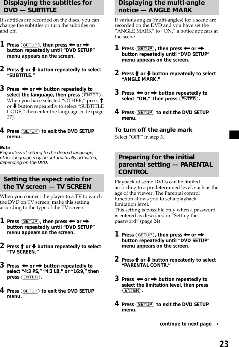 23Displaying the subtitles forDVD — SUBTITLEIf subtitles are recorded on the discs, you canchange the subtitles or turn the subtitles onand off.1Press (SETUP), then press &lt; or ,button repeatedly until “DVD SETUP”menu appears on the screen.2Press M or m button repeatedly to select“SUBTITLE.”3Press  &lt; or , button repeatedly toselect the language, then press (ENTER).When you have selected “OTHER,” press Mor m button repeatedly to select “SUBTITLECODE,” then enter the language code (page37).4Press (SETUP) to exit the DVD SETUPmenu.NoteRegardless of setting to the desired language,other language may be automatically activated,depending on the DVD.Setting the aspect ratio forthe TV screen — TV SCREENWhen you connect the player to a TV to watchthe DVD on TV screen, make this settingaccording to the type of the TV screen.1Press (SETUP), then press &lt; or ,button repeatedly until “DVD SETUP”menu appears on the screen.2Press M or m button repeatedly to select“TV SCREEN.”3Press  &lt; or , button repeatedly toselect “4:3 PS,” “4:3 LB,” or “16:9,” thenpress (ENTER).4Press (SETUP) to exit the DVD SETUPmenu.Displaying the multi-anglenotice — ANGLE MARKIf various angles (multi-angles) for a scene arerecorded on the DVD and you have set the“ANGLE MARK” to “ON,” a notice appears atthe scene.1Press (SETUP), then press &lt; or ,button repeatedly until “DVD SETUP”menu appears on the screen.2Press M or m button repeatedly to select“ANGLE MARK.”3Press  &lt; or , button repeatedly toselect “ON,”  then press (ENTER).4Press (SETUP) to exit the DVD SETUPmenu.To turn off the angle markSelect “OFF” in step 3.Preparing for the initialparental setting — PARENTALCONTROLPlayback of some DVDs can be limitedaccording to a predetermined level, such as theage of the viewer. The Parental controlfunction allows you to set a playbacklimitation level.This setting is possible only when a passwordis entered as described in “Setting thepassword” (page 24).1Press (SETUP), then press &lt; or ,button repeatedly until “DVD SETUP”menu appears on the screen.2Press M or m button repeatedly to select“PARENTAL CONTR.”3Press  &lt; or , button repeatedly toselect the limitation level, then press(ENTER).4Press (SETUP) to exit the DVD SETUPmenu.continue to next page t