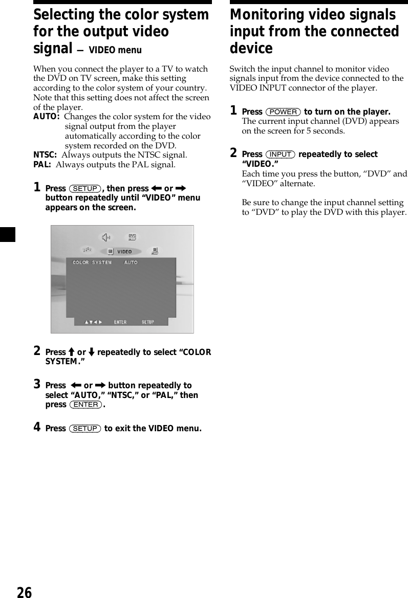 26Selecting the color systemfor the output videosignal — VIDEO menuWhen you connect the player to a TV to watchthe DVD on TV screen, make this settingaccording to the color system of your country.Note that this setting does not affect the screenof the player.AUTO:  Changes the color system for the videosignal output from the playerautomatically according to the colorsystem recorded on the DVD.NTSC:  Always outputs the NTSC signal.PAL:  Always outputs the PAL signal.1Press (SETUP), then press &lt; or ,button repeatedly until “VIDEO” menuappears on the screen.2Press M or m repeatedly to select “COLORSYSTEM.”3Press  &lt; or , button repeatedly toselect “AUTO,” “NTSC,” or “PAL,” thenpress (ENTER).4Press (SETUP) to exit the VIDEO menu.Monitoring video signalsinput from the connecteddeviceSwitch the input channel to monitor videosignals input from the device connected to theVIDEO INPUT connector of the player.1Press (POWER) to turn on the player.The current input channel (DVD) appearson the screen for 5 seconds.2Press (INPUT) repeatedly to select“VIDEO.”Each time you press the button, “DVD” and“VIDEO” alternate.Be sure to change the input channel settingto “DVD” to play the DVD with this player.