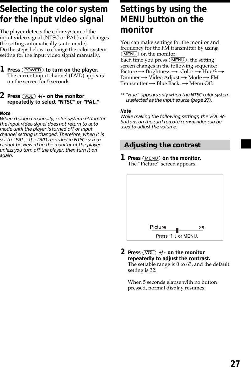 27Selecting the color systemfor the input video signalThe player detects the color system of theinput video signal (NTSC or PAL) and changesthe setting automatically (auto mode).Do the steps below to change the color systemsetting for the input video signal manually.1Press (POWER) to turn on the player.The current input channel (DVD) appearson the screen for 5 seconds.2Press (VOL) +/– on the monitorrepeatedly to select “NTSC” or “PAL.”NoteWhen changed manually, color system setting forthe input video signal does not return to automode until the player is turned off or inputchannel setting is changed. Therefore, when it isset to “PAL,” the DVD recorded in NTSC systemcannot be viewed on the monitor of the playerunless you turn off the player, then turn it onagain.Settings by using theMENU button on themonitorYou can make settings for the monitor andfrequency for the FM transmitter by using(MENU) on the monitor.Each time you press (MENU), the settingscreen changes in the following sequence:Picture t Brightness t  Color t Hue*1 tDimmer t Video Adjust t Mode t FMTransmitter t Blue Back  t Menu Off.*1 “Hue” appears only when the NTSC color systemis selected as the input source (page 27).NoteWhile making the following settings, the VOL +/–buttons on the card remote commander can beused to adjust the volume.Adjusting the contrast1Press (MENU) on the monitor.The “Picture” screen appears.2Press (VOL) +/– on the monitorrepeatedly to adjust the contrast.The settable range is 0 to 63, and the defaultsetting is 32.When 5 seconds elapse with no buttonpressed, normal display resumes.