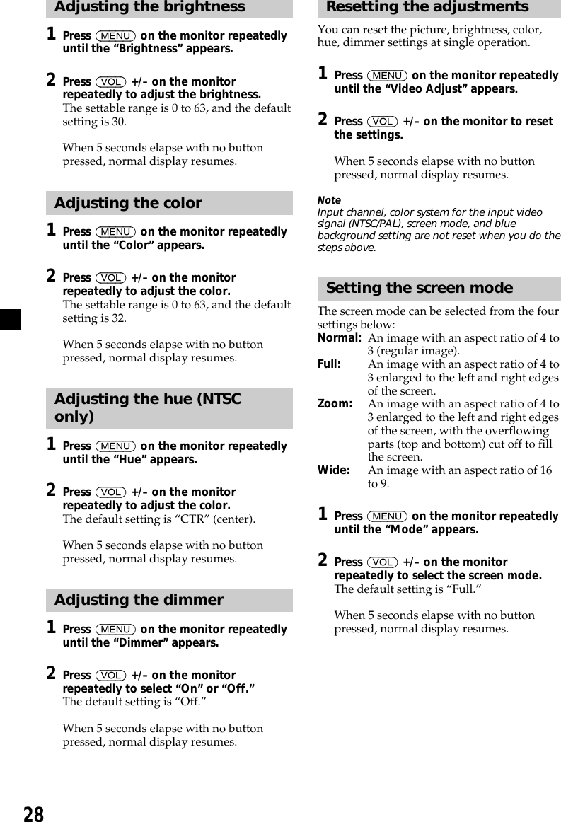 28Adjusting the brightness1Press (MENU) on the monitor repeatedlyuntil the “Brightness” appears.2Press (VOL) +/– on the monitorrepeatedly to adjust the brightness.The settable range is 0 to 63, and the defaultsetting is 30.When 5 seconds elapse with no buttonpressed, normal display resumes.Adjusting the color1Press (MENU) on the monitor repeatedlyuntil the “Color” appears.2Press (VOL) +/– on the monitorrepeatedly to adjust the color.The settable range is 0 to 63, and the defaultsetting is 32.When 5 seconds elapse with no buttonpressed, normal display resumes.Adjusting the hue (NTSConly)1Press (MENU) on the monitor repeatedlyuntil the “Hue” appears.2Press (VOL) +/– on the monitorrepeatedly to adjust the color.The default setting is “CTR” (center).When 5 seconds elapse with no buttonpressed, normal display resumes.Adjusting the dimmer1Press (MENU) on the monitor repeatedlyuntil the “Dimmer” appears.2Press (VOL) +/– on the monitorrepeatedly to select “On” or “Off.”The default setting is “Off.”When 5 seconds elapse with no buttonpressed, normal display resumes.Resetting the adjustmentsYou can reset the picture, brightness, color,hue, dimmer settings at single operation.1Press (MENU) on the monitor repeatedlyuntil the “Video Adjust” appears.2Press (VOL) +/– on the monitor to resetthe settings.When 5 seconds elapse with no buttonpressed, normal display resumes.NoteInput channel, color system for the input videosignal (NTSC/PAL), screen mode, and bluebackground setting are not reset when you do thesteps above.Setting the screen modeThe screen mode can be selected from the foursettings below:Normal: An image with an aspect ratio of 4 to3 (regular image).Full: An image with an aspect ratio of 4 to3 enlarged to the left and right edgesof the screen.Zoom: An image with an aspect ratio of 4 to3 enlarged to the left and right edgesof the screen, with the overflowingparts (top and bottom) cut off to fillthe screen.Wide: An image with an aspect ratio of 16to 9.1Press (MENU) on the monitor repeatedlyuntil the “Mode” appears.2Press (VOL) +/– on the monitorrepeatedly to select the screen mode.The default setting is “Full.”When 5 seconds elapse with no buttonpressed, normal display resumes.