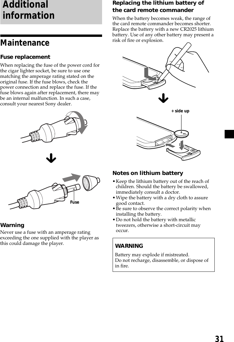 31AdditionalinformationMaintenanceFuse replacementWhen replacing the fuse of the power cord forthe cigar lighter socket, be sure to use onematching the amperage rating stated on theoriginal fuse. If the fuse blows, check thepower connection and replace the fuse. If thefuse blows again after replacement, there maybe an internal malfunction. In such a case,consult your nearest Sony dealer.xWarningNever use a fuse with an amperage ratingexceeding the one supplied with the player asthis could damage the player.Replacing the lithium battery ofthe card remote commanderWhen the battery becomes weak, the range ofthe card remote commander becomes shorter.Replace the battery with a new CR2025 lithiumbattery. Use of any other battery may present arisk of fire or explosion.xNotes on lithium battery•Keep the lithium battery out of the reach ofchildren. Should the battery be swallowed,immediately consult a doctor.•Wipe the battery with a dry cloth to assuregood contact.•Be sure to observe the correct polarity wheninstalling the battery.•Do not hold the battery with metallictweezers, otherwise a short-circuit mayoccur.WARNINGBattery may explode if mistreated.Do not recharge, disassemble, or dispose ofin fire.+ side upFuse