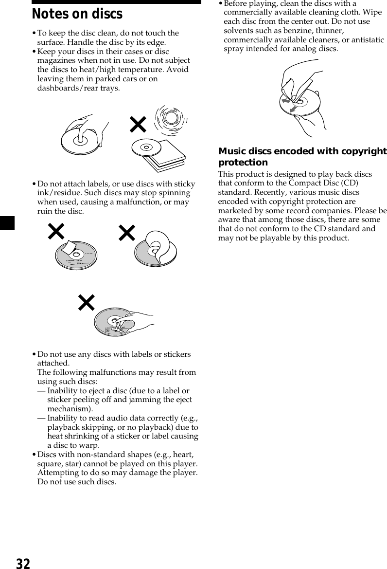 32Notes on discs•To keep the disc clean, do not touch thesurface. Handle the disc by its edge.•Keep your discs in their cases or discmagazines when not in use. Do not subjectthe discs to heat/high temperature. Avoidleaving them in parked cars or ondashboards/rear trays.•Do not attach labels, or use discs with stickyink/residue. Such discs may stop spinningwhen used, causing a malfunction, or mayruin the disc.          •Do not use any discs with labels or stickersattached.The following malfunctions may result fromusing such discs:— Inability to eject a disc (due to a label orsticker peeling off and jamming the ejectmechanism).— Inability to read audio data correctly (e.g.,playback skipping, or no playback) due toheat shrinking of a sticker or label causinga disc to warp.•Discs with non-standard shapes (e.g., heart,square, star) cannot be played on this player.Attempting to do so may damage the player.Do not use such discs.•Before playing, clean the discs with acommercially available cleaning cloth. Wipeeach disc from the center out. Do not usesolvents such as benzine, thinner,commercially available cleaners, or antistaticspray intended for analog discs.Music discs encoded with copyrightprotectionThis product is designed to play back discsthat conform to the Compact Disc (CD)standard. Recently, various music discsencoded with copyright protection aremarketed by some record companies. Please beaware that among those discs, there are somethat do not conform to the CD standard andmay not be playable by this product.