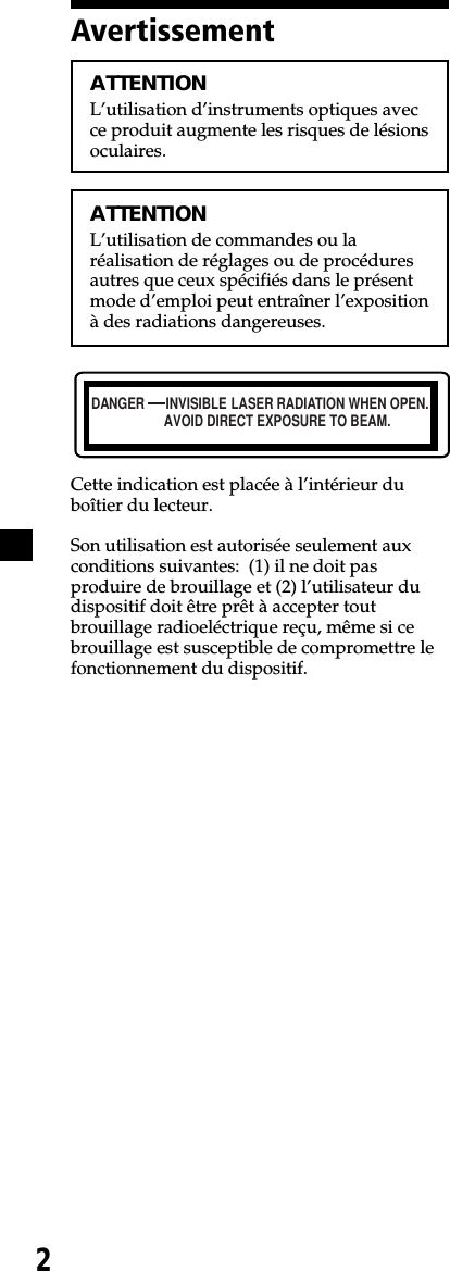 2DANGER INVISIBLEAVOID DIRECT EXPOSURE TO BEAM.LASER RADIATION WHEN OPEN.ATTENTIONL’utilisation d’instruments optiques avecce produit augmente les risques de lésionsoculaires.ATTENTIONL’utilisation de commandes ou laréalisation de réglages ou de procéduresautres que ceux spécifiés dans le présentmode d’emploi peut entraîner l’expositionà des radiations dangereuses.Cette indication est placée à l’intérieur duboîtier du lecteur.Son utilisation est autorisée seulement auxconditions suivantes:  (1) il ne doit pasproduire de brouillage et (2) l’utilisateur dudispositif doit être prêt à accepter toutbrouillage radioeléctrique reçu, même si cebrouillage est susceptible de compromettre lefonctionnement du dispositif.Avertissement