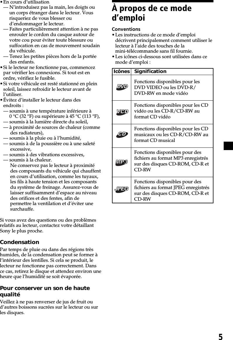 5À propos de ce moded’emploiConventions•Les instructions de ce mode d’emploidécrivent principalement comment utiliser lelecteur à l’aide des touches de lamini-télécommande sans fil fournie.•Les icônes ci-dessous sont utilisées dans cemode d’emploi :Icônes SignificationFonctions disponibles pour lesDVD VIDEO ou les DVD-R/DVD-RW en mode vidéoFonctions disponibles pour les CDvidéo ou les CD-R/CD-RW auformat CD vidéoFonctions disponibles pour les CDmusicaux ou les CD-R/CD-RW auformat CD musicalFonctions disponibles pour desfichiers au format MP3 enregistréssur des disques CD-ROM, CD-R etCD-RWFonctions disponibles pour desfichiers au format JPEG enregistréssur des disques CD-ROM, CD-R etCD-RW•En cours d’utilisation— N’introduisez pas la main, les doigts ouun corps étranger dans le lecteur. Vousrisqueriez de vous blesser oud’endommager le lecteur.— Faites particulièrement attention à ne pasenrouler le cordon du casque autour devotre cou pour éviter toute blessure ousuffocation en cas de mouvement soudaindu véhicule.— Tenez les petites pièces hors de la portéedes enfants.•Si le lecteur ne fonctionne pas, commencezpar vérifier les connexions. Si tout est enordre, vérifiez le fusible.•Si votre véhicule est resté stationné en pleinsoleil, laissez refroidir le lecteur avant del’utiliser.•Évitez d’installer le lecteur dans desendroits :— soumis à une température inférieure à0 °C (32 °F) ou supérieure à 45 °C (113 °F),— soumis à la lumière directe du soleil,— à proximité de sources de chaleur (commedes radiateurs),— soumis à la pluie ou à l’humidité,— soumis à de la poussière ou à une saletéexcessive,— soumis à des vibrations excessives,— soumis à la chaleur.Ne conservez pas le lecteur à proximitédes composants du véhicule qui chauffenten cours d’utilisation, comme les tuyaux,les fils à haute tension et les composantsdu système de freinage. Assurez-vous delaisser suffisamment d’espace au niveaudes orifices et des fentes, afin depermettre la ventilation et d’éviter unesurchauffe.Si vous avez des questions ou des problèmesrelatifs au lecteur, contactez votre détaillantSony le plus proche.CondensationPar temps de pluie ou dans des régions trèshumides, de la condensation peut se former àl’intérieur des lentilles. Si cela se produit, lelecteur ne fonctionne pas correctement. Dansce cas, retirez le disque et attendez environ uneheure que l’humidité se soit évaporée.Pour conserver un son de hautequalitéVeillez à ne pas renverser de jus de fruit oud’autres boissons sucrées sur le lecteur ou surles disques.