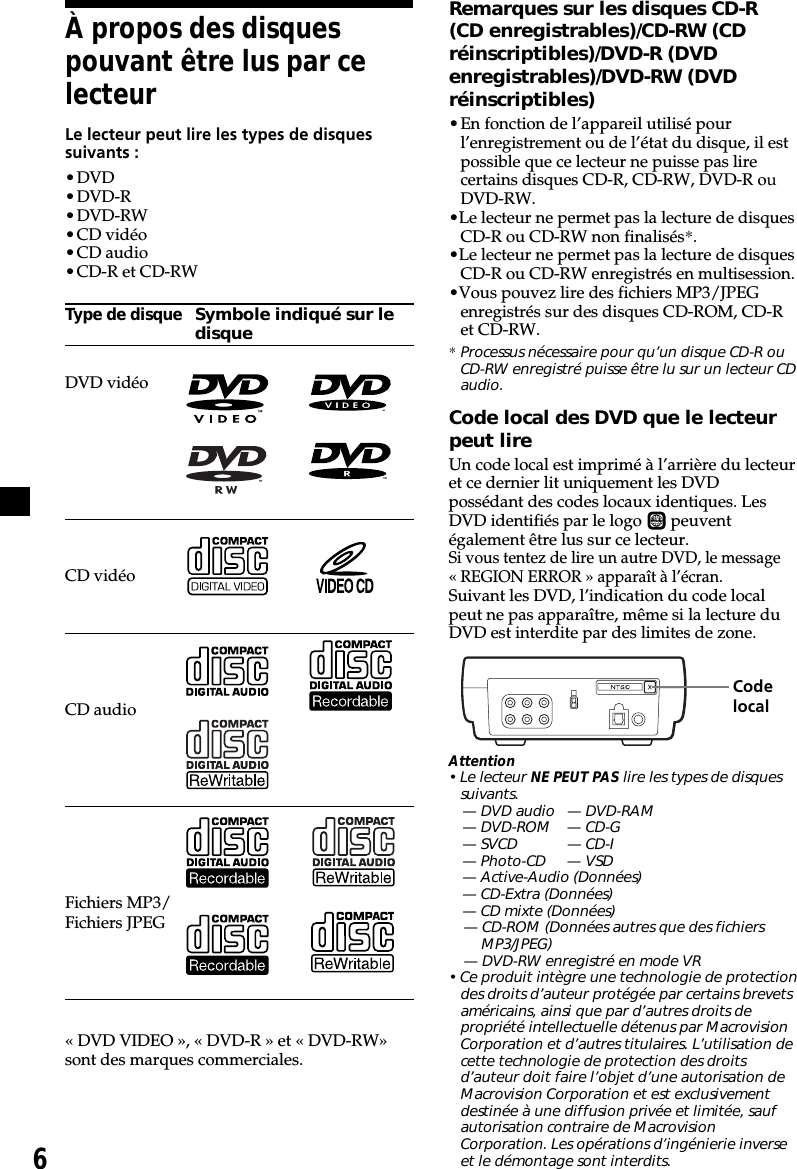 6À propos des disquespouvant être lus par celecteurLe lecteur peut lire les types de disquessuivants :•DVD•DVD-R•DVD-RW•CD vidéo•CD audio•CD-R et CD-RWType de disqueSymbole indiqué sur ledisqueDVD vidéoCD vidéoCD audioFichiers MP3/Fichiers JPEG« DVD VIDEO », « DVD-R » et « DVD-RW»sont des marques commerciales.Remarques sur les disques CD-R(CD enregistrables)/CD-RW (CDréinscriptibles)/DVD-R (DVDenregistrables)/DVD-RW (DVDréinscriptibles)•En fonction de l’appareil utilisé pourl’enregistrement ou de l’état du disque, il estpossible que ce lecteur ne puisse pas lirecertains disques CD-R, CD-RW, DVD-R ouDVD-RW.•Le lecteur ne permet pas la lecture de disquesCD-R ou CD-RW non finalisés*.•Le lecteur ne permet pas la lecture de disquesCD-R ou CD-RW enregistrés en multisession.•Vous pouvez lire des fichiers MP3/JPEGenregistrés sur des disques CD-ROM, CD-Ret CD-RW.*Processus nécessaire pour qu’un disque CD-R ouCD-RW enregistré puisse être lu sur un lecteur CDaudio.Code local des DVD que le lecteurpeut lireUn code local est imprimé à l’arrière du lecteuret ce dernier lit uniquement les DVDpossédant des codes locaux identiques. LesDVD identifiés par le logo  ALL  peuventégalement être lus sur ce lecteur.Si vous tentez de lire un autre DVD, le message« REGION ERROR » apparaît à l’écran.Suivant les DVD, l’indication du code localpeut ne pas apparaître, même si la lecture duDVD est interdite par des limites de zone.   Attention• Le lecteur NE PEUT PAS lire les types de disquessuivants.— DVD audio — DVD-RAM— DVD-ROM — CD-G— SVCD — CD-I— Photo-CD — VSD— Active-Audio (Données)— CD-Extra (Données)— CD mixte (Données)— CD-ROM (Données autres que des fichiersMP3/JPEG)— DVD-RW enregistré en mode VR• Ce produit intègre une technologie de protectiondes droits d’auteur protégée par certains brevetsaméricains, ainsi que par d’autres droits depropriété intellectuelle détenus par MacrovisionCorporation et d’autres titulaires. L’utilisation decette technologie de protection des droitsd’auteur doit faire l’objet d’une autorisation deMacrovision Corporation et est exclusivementdestinée à une diffusion privée et limitée, saufautorisation contraire de MacrovisionCorporation. Les opérations d’ingénierie inverseet le démontage sont interdits.Codelocal