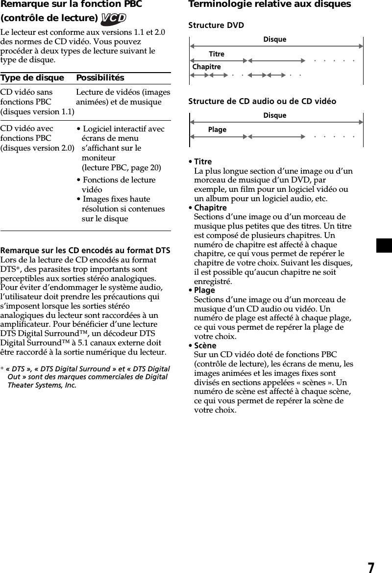 7Remarque sur la fonction PBC(contrôle de lecture) Le lecteur est conforme aux versions 1.1 et 2.0des normes de CD vidéo. Vous pouvezprocéder à deux types de lecture suivant letype de disque.Type de disqueCD vidéo sansfonctions PBC(disques version 1.1)CD vidéo avecfonctions PBC(disques version 2.0)Remarque sur les CD encodés au format DTSLors de la lecture de CD encodés au formatDTS*, des parasites trop importants sontperceptibles aux sorties stéréo analogiques.Pour éviter d’endommager le système audio,l’utilisateur doit prendre les précautions quis’imposent lorsque les sorties stéréoanalogiques du lecteur sont raccordées à unamplificateur. Pour bénéficier d’une lectureDTS Digital Surround™, un décodeur DTSDigital Surround™ à 5.1 canaux externe doitêtre raccordé à la sortie numérique du lecteur.* « DTS », « DTS Digital Surround » et « DTS DigitalOut » sont des marques commerciales de DigitalTheater Systems, Inc.Terminologie relative aux disquesStructure DVDDisqueTitreChapitrePossibilitésLecture de vidéos (imagesanimées) et de musique• Logiciel interactif avecécrans de menus’affichant sur lemoniteur(lecture PBC, page 20)• Fonctions de lecturevidéo• Images fixes hauterésolution si contenuessur le disqueStructure de CD audio ou de CD vidéo• TitreLa plus longue section d’une image ou d’unmorceau de musique d’un DVD, parexemple, un film pour un logiciel vidéo ouun album pour un logiciel audio, etc.• ChapitreSections d’une image ou d’un morceau demusique plus petites que des titres. Un titreest composé de plusieurs chapitres. Unnuméro de chapitre est affecté à chaquechapitre, ce qui vous permet de repérer lechapitre de votre choix. Suivant les disques,il est possible qu’aucun chapitre ne soitenregistré.• PlageSections d’une image ou d’un morceau demusique d’un CD audio ou vidéo. Unnuméro de plage est affecté à chaque plage,ce qui vous permet de repérer la plage devotre choix.• ScèneSur un CD vidéo doté de fonctions PBC(contrôle de lecture), les écrans de menu, lesimages animées et les images fixes sontdivisés en sections appelées « scènes ». Unnuméro de scène est affecté à chaque scène,ce qui vous permet de repérer la scène devotre choix.PlageDisque