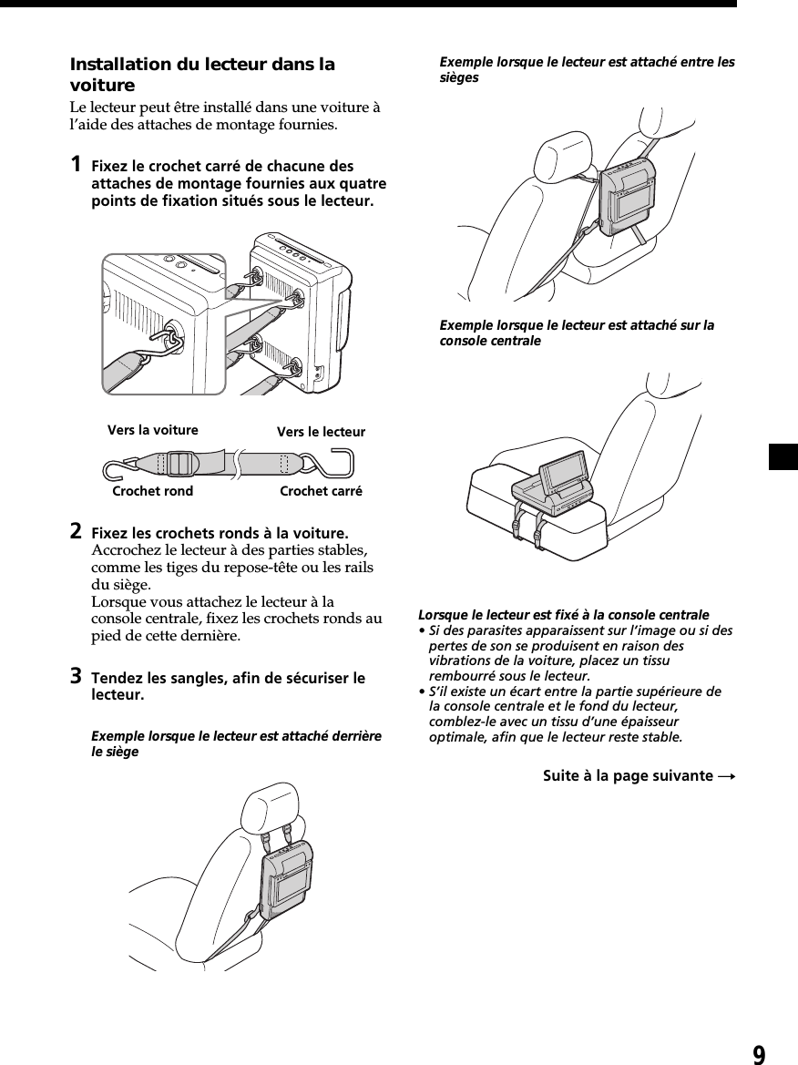 9Installation du lecteur dans lavoitureLe lecteur peut être installé dans une voiture àl’aide des attaches de montage fournies.1Fixez le crochet carré de chacune desattaches de montage fournies aux quatrepoints de fixation situés sous le lecteur.2Fixez les crochets ronds à la voiture.Accrochez le lecteur à des parties stables,comme les tiges du repose-tête ou les railsdu siège.Lorsque vous attachez le lecteur à laconsole centrale, fixez les crochets ronds aupied de cette dernière.3Tendez les sangles, afin de sécuriser lelecteur.Exemple lorsque le lecteur est attaché derrièrele siègeExemple lorsque le lecteur est attaché entre lessiègesExemple lorsque le lecteur est attaché sur laconsole centraleLorsque le lecteur est fixé à la console centrale• Si des parasites apparaissent sur l’image ou si despertes de son se produisent en raison desvibrations de la voiture, placez un tissurembourré sous le lecteur.• S’il existe un écart entre la partie supérieure dela console centrale et le fond du lecteur,comblez-le avec un tissu d’une épaisseuroptimale, afin que le lecteur reste stable.Suite à la page suivante tVers la voitureCrochet rond Crochet carréVers le lecteur