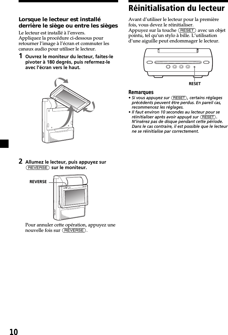 10Réinitialisation du lecteurAvant d’utiliser le lecteur pour la premièrefois, vous devez le réinitialiser.Appuyez sur la touche (RESET) avec un objetpointu, tel qu’un stylo à bille. L’utilisationd’une aiguille peut endommager le lecteur.Remarques• Si vous appuyez sur (RESET), certains réglagesprécédents peuvent être perdus. En pareil cas,recommencez les réglages.• Il faut environ 10 secondes au lecteur pour seréinitialiser après avoir appuyé sur (RESET).N’insérez pas de disque pendant cette période.Dans le cas contraire, il est possible que le lecteurne se réinitialise par correctement.RESETLorsque le lecteur est installéderrière le siège ou entre les siègesLe lecteur est installé à l’envers.Appliquez la procédure ci-dessous pourretourner l’image à l’écran et commuter lescanaux audio pour utiliser le lecteur.1Ouvrez le moniteur du lecteur, faites-lepivoter à 180 degrés, puis refermez-leavec l’écran vers le haut.2Allumez le lecteur, puis appuyez sur(REVERSE) sur le moniteur.Pour annuler cette opération, appuyez unenouvelle fois sur (REVERSE).REVERSE