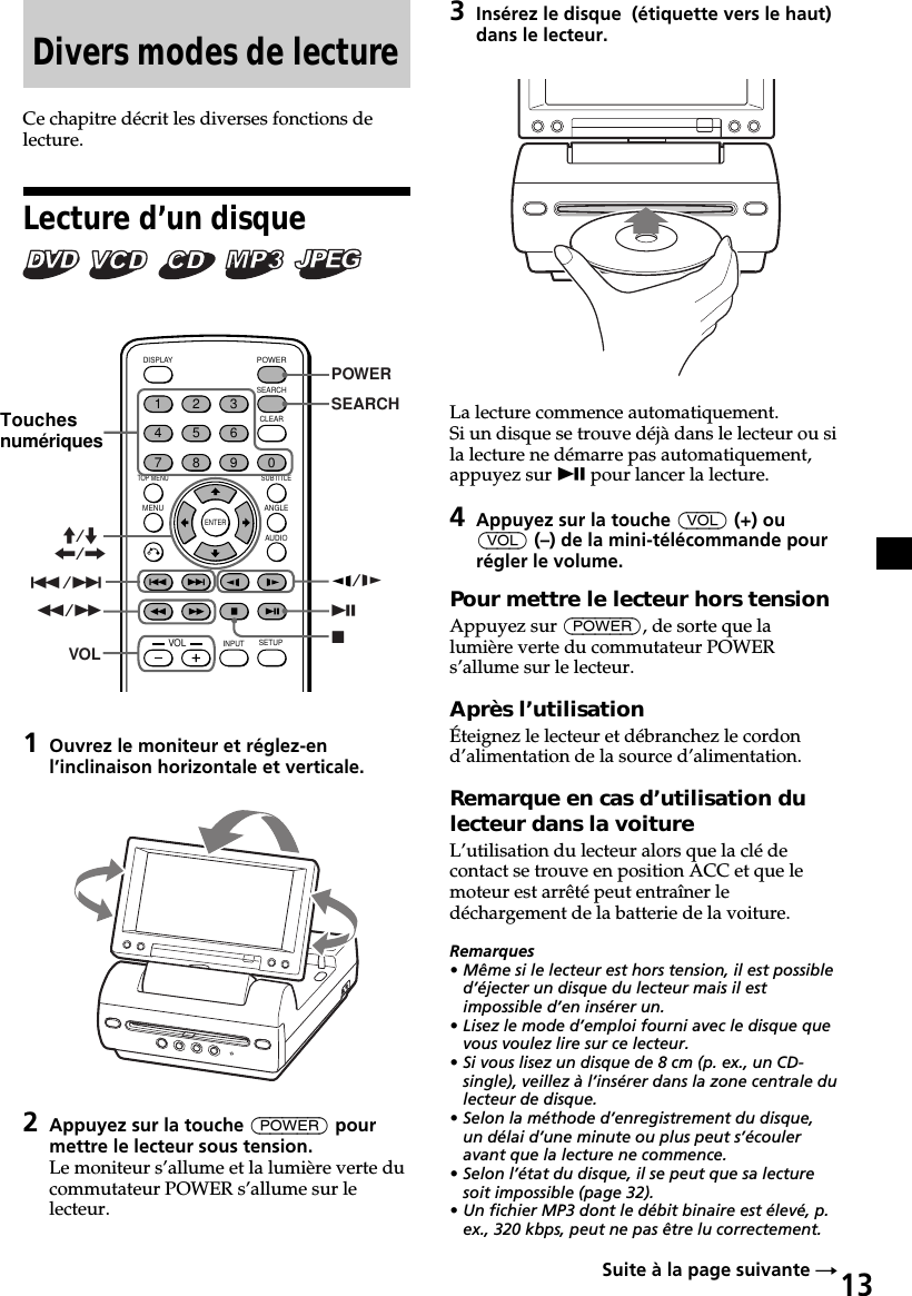 13Divers modes de lectureCe chapitre décrit les diverses fonctions delecture.Lecture d’un disque       ENTERSEARCHPOWERDISPLAYCLEARSETUPAUDIOANGLESUBTITLEMENUTOP MENUINPUT1234567890VOL./&gt;uxPOWERSEARCHM/m&lt;/,/ym/MVOL1Ouvrez le moniteur et réglez-enl’inclinaison horizontale et verticale.2Appuyez sur la touche (POWER) pourmettre le lecteur sous tension.Le moniteur s’allume et la lumière verte ducommutateur POWER s’allume sur lelecteur.Touchesnumériques3Insérez le disque  (étiquette vers le haut)dans le lecteur.La lecture commence automatiquement.Si un disque se trouve déjà dans le lecteur ou sila lecture ne démarre pas automatiquement,appuyez sur u pour lancer la lecture.4Appuyez sur la touche (VOL) (+) ou(VOL) (–) de la mini-télécommande pourrégler le volume.Pour mettre le lecteur hors tensionAppuyez sur (POWER), de sorte que lalumière verte du commutateur POWERs’allume sur le lecteur.Après l’utilisationÉteignez le lecteur et débranchez le cordond’alimentation de la source d’alimentation.Remarque en cas d’utilisation dulecteur dans la voitureL’utilisation du lecteur alors que la clé decontact se trouve en position ACC et que lemoteur est arrêté peut entraîner ledéchargement de la batterie de la voiture.Remarques• Même si le lecteur est hors tension, il est possibled’éjecter un disque du lecteur mais il estimpossible d’en insérer un.• Lisez le mode d’emploi fourni avec le disque quevous voulez lire sur ce lecteur.• Si vous lisez un disque de 8 cm (p. ex., un CD-single), veillez à l’insérer dans la zone centrale dulecteur de disque.• Selon la méthode d’enregistrement du disque,un délai d’une minute ou plus peut s’écouleravant que la lecture ne commence.• Selon l’état du disque, il se peut que sa lecturesoit impossible (page 32).• Un fichier MP3 dont le débit binaire est élevé, p.ex., 320 kbps, peut ne pas être lu correctement.Suite à la page suivante t