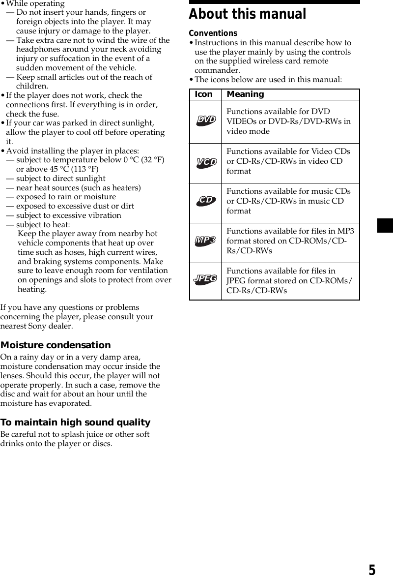 5About this manualConventions•Instructions in this manual describe how touse the player mainly by using the controlson the supplied wireless card remotecommander.•The icons below are used in this manual:•While operating— Do not insert your hands, fingers orforeign objects into the player. It maycause injury or damage to the player.— Take extra care not to wind the wire of theheadphones around your neck avoidinginjury or suffocation in the event of asudden movement of the vehicle.— Keep small articles out of the reach ofchildren.•If the player does not work, check theconnections first. If everything is in order,check the fuse.•If your car was parked in direct sunlight,allow the player to cool off before operatingit.•Avoid installing the player in places:— subject to temperature below 0 °C (32 °F)or above 45 °C (113 °F)— subject to direct sunlight— near heat sources (such as heaters)— exposed to rain or moisture— exposed to excessive dust or dirt— subject to excessive vibration— subject to heat:Keep the player away from nearby hotvehicle components that heat up overtime such as hoses, high current wires,and braking systems components. Makesure to leave enough room for ventilationon openings and slots to protect from overheating.If you have any questions or problemsconcerning the player, please consult yournearest Sony dealer.Moisture condensationOn a rainy day or in a very damp area,moisture condensation may occur inside thelenses. Should this occur, the player will notoperate properly. In such a case, remove thedisc and wait for about an hour until themoisture has evaporated.To maintain high sound qualityBe careful not to splash juice or other softdrinks onto the player or discs.Icon MeaningFunctions available for DVDVIDEOs or DVD-Rs/DVD-RWs invideo modeFunctions available for Video CDsor CD-Rs/CD-RWs in video CDformatFunctions available for music CDsor CD-Rs/CD-RWs in music CDformatFunctions available for files in MP3format stored on CD-ROMs/CD-Rs/CD-RWsFunctions available for files inJPEG format stored on CD-ROMs/CD-Rs/CD-RWs