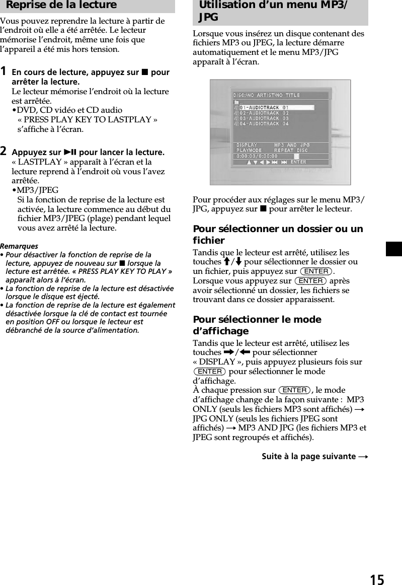 15Reprise de la lectureVous pouvez reprendre la lecture à partir del’endroit où elle a été arrêtée. Le lecteurmémorise l’endroit, même une fois quel’appareil a été mis hors tension.1En cours de lecture, appuyez sur x pourarrêter la lecture.Le lecteur mémorise l’endroit où la lectureest arrêtée.•DVD, CD vidéo et CD audio« PRESS PLAY KEY TO LASTPLAY »s’affiche à l’écran.2Appuyez sur u pour lancer la lecture.« LASTPLAY » apparaît à l’écran et lalecture reprend à l’endroit où vous l’avezarrêtée.•MP3/JPEGSi la fonction de reprise de la lecture estactivée, la lecture commence au début dufichier MP3/JPEG (plage) pendant lequelvous avez arrêté la lecture.Remarques• Pour désactiver la fonction de reprise de lalecture, appuyez de nouveau sur x lorsque lalecture est arrêtée. « PRESS PLAY KEY TO PLAY »apparaît alors à l’écran.• La fonction de reprise de la lecture est désactivéelorsque le disque est éjecté.• La fonction de reprise de la lecture est égalementdésactivée lorsque la clé de contact est tournéeen position OFF ou lorsque le lecteur estdébranché de la source d’alimentation.Utilisation d’un menu MP3/JPGLorsque vous insérez un disque contenant desfichiers MP3 ou JPEG, la lecture démarreautomatiquement et le menu MP3/JPGapparaît à l’écran.Pour procéder aux réglages sur le menu MP3/JPG, appuyez sur x pour arrêter le lecteur.Pour sélectionner un dossier ou unfichierTandis que le lecteur est arrêté, utilisez lestouches M/m pour sélectionner le dossier ouun fichier, puis appuyez sur (ENTER).Lorsque vous appuyez sur (ENTER) aprèsavoir sélectionné un dossier, les fichiers setrouvant dans ce dossier apparaissent.Pour sélectionner le moded’affichageTandis que le lecteur est arrêté, utilisez lestouches ,/&lt; pour sélectionner« DISPLAY », puis appuyez plusieurs fois sur(ENTER) pour sélectionner le moded’affichage.À chaque pression sur (ENTER), le moded’affichage change de la façon suivante :  MP3ONLY (seuls les fichiers MP3 sont affichés) tJPG ONLY (seuls les fichiers JPEG sontaffichés) t MP3 AND JPG (les fichiers MP3 etJPEG sont regroupés et affichés).Suite à la page suivante t