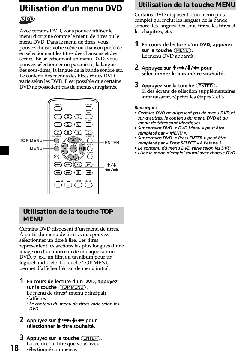 18Utilisation de la touche MENUCertains DVD disposent d’un menu pluscomplet qui inclut les langues de la bandesonore, les langues des sous-titres, les titres etles chapitres, etc.1En cours de lecture d’un DVD, appuyezsur la touche (MENU).Le menu DVD apparaît.2Appuyez sur M/,/m/&lt; poursélectionner le paramètre souhaité.3Appuyez sur la touche (ENTER).Si des écrans de sélection supplémentairesapparaissent, répétez les étapes 2 et 3.Remarques• Certains DVD ne disposent pas de menu DVD et,sur d’autres, le contenu du menu DVD et dumenu de titres sont identiques.• Sur certains DVD, « DVD Menu » peut êtreremplacé par « MENU ».• Sur certains DVD, « Press ENTER » peut êtreremplacé par « Press SELECT » à l’étape 3.• Le contenu du menu DVD varie selon les DVD.• Lisez le mode d’emploi fourni avec chaque DVD.Utilisation d’un menu DVDAvec certains DVD, vous pouvez utiliser lemenu d’origine comme le menu de titres ou lemenu DVD. Dans le menu de titres, vouspouvez choisir votre scène ou chanson préféréeen sélectionnant les titres des chansons et desscènes. En sélectionnant un menu DVD, vouspouvez sélectionner un paramètre, la languedes sous-titres, la langue de la bande sonore etc.Le contenu des menus des titres et des DVDvarie selon les DVD. Il est possible que certainsDVD ne possèdent pas de menus enregistrés.ENTERSEARCHPOWERDISPLAYCLEARSETUPAUDIOANGLESUBTITLEMENUTOP MENUINPUT1234567890VOLTOP MENUMENUENTERM/m&lt;/,Utilisation de la touche TOPMENUCertains DVD disposent d’un menu de titres.À partir du menu de titres, vous pouvezsélectionner un titre à lire. Les titresreprésentent les sections les plus longues d’uneimage ou d’un morceau de musique sur unDVD, p. ex,. un film ou un album pour unlogiciel audio etc. La touche TOP MENUpermet d’afficher l’écran de menu initial.1En cours de lecture d’un DVD, appuyezsur la touche (TOP MENU).Le menu de titres* (menu principal)s’affiche.* Le contenu du menu de titres varie selon lesDVD.2Appuyez sur M/,/m/&lt; poursélectionner le titre souhaité.3Appuyez sur la touche (ENTER).La lecture du titre que vous avezsélectionné commence.