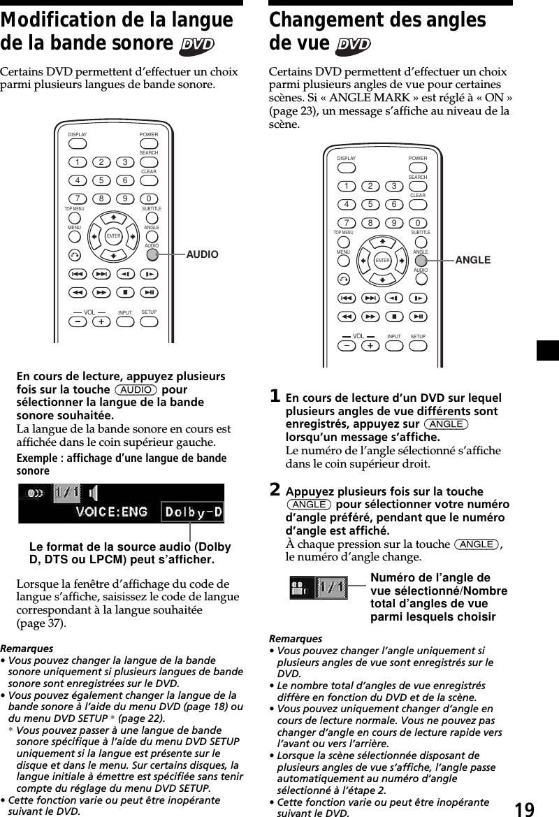 19Modification de la languede la bande sonore Certains DVD permettent d’effectuer un choixparmi plusieurs langues de bande sonore.ENTERSEARCHPOWERDISPLAYCLEARSETUPAUDIOANGLESUBTITLEMENUTOP MENUINPUT1234567890VOLAUDIOEn cours de lecture, appuyez plusieursfois sur la touche (AUDIO) poursélectionner la langue de la bandesonore souhaitée.La langue de la bande sonore en cours estaffichée dans le coin supérieur gauche.Exemple : affichage d’une langue de bandesonoreLorsque la fenêtre d’affichage du code delangue s’affiche, saisissez le code de languecorrespondant à la langue souhaitée(page 37).Remarques• Vous pouvez changer la langue de la bandesonore uniquement si plusieurs langues de bandesonore sont enregistrées sur le DVD.• Vous pouvez également changer la langue de labande sonore à l’aide du menu DVD (page 18) oudu menu DVD SETUP * (page 22).* Vous pouvez passer à une langue de bandesonore spécifique à l’aide du menu DVD SETUPuniquement si la langue est présente sur ledisque et dans le menu. Sur certains disques, lalangue initiale à émettre est spécifiée sans tenircompte du réglage du menu DVD SETUP.• Cette fonction varie ou peut être inopérantesuivant le DVD.Le format de la source audio (DolbyD, DTS ou LPCM) peut s’afficher.Changement des anglesde vue Certains DVD permettent d’effectuer un choixparmi plusieurs angles de vue pour certainesscènes. Si « ANGLE MARK » est réglé à « ON »(page 23), un message s’affiche au niveau de lascène.ENTERSEARCHPOWERDISPLAYCLEARAUDIOANGLESUBTITLEMENUTOP MENUINPUT1234567890VOLSETUPANGLE1En cours de lecture d’un DVD sur lequelplusieurs angles de vue différents sontenregistrés, appuyez sur (ANGLE)lorsqu’un message s’affiche.Le numéro de l’angle sélectionné s’affichedans le coin supérieur droit.2Appuyez plusieurs fois sur la touche(ANGLE) pour sélectionner votre numérod’angle préféré, pendant que le numérod’angle est affiché.À chaque pression sur la touche (ANGLE),le numéro d’angle change.Remarques• Vous pouvez changer l’angle uniquement siplusieurs angles de vue sont enregistrés sur leDVD.• Le nombre total d’angles de vue enregistrésdiffère en fonction du DVD et de la scène.• Vous pouvez uniquement changer d’angle encours de lecture normale. Vous ne pouvez paschanger d’angle en cours de lecture rapide versl’avant ou vers l’arrière.• Lorsque la scène sélectionnée disposant deplusieurs angles de vue s’affiche, l’angle passeautomatiquement au numéro d’anglesélectionné à l’étape 2.• Cette fonction varie ou peut être inopérantesuivant le DVD.Numéro de l’angle devue sélectionné/Nombretotal d’angles de vueparmi lesquels choisir