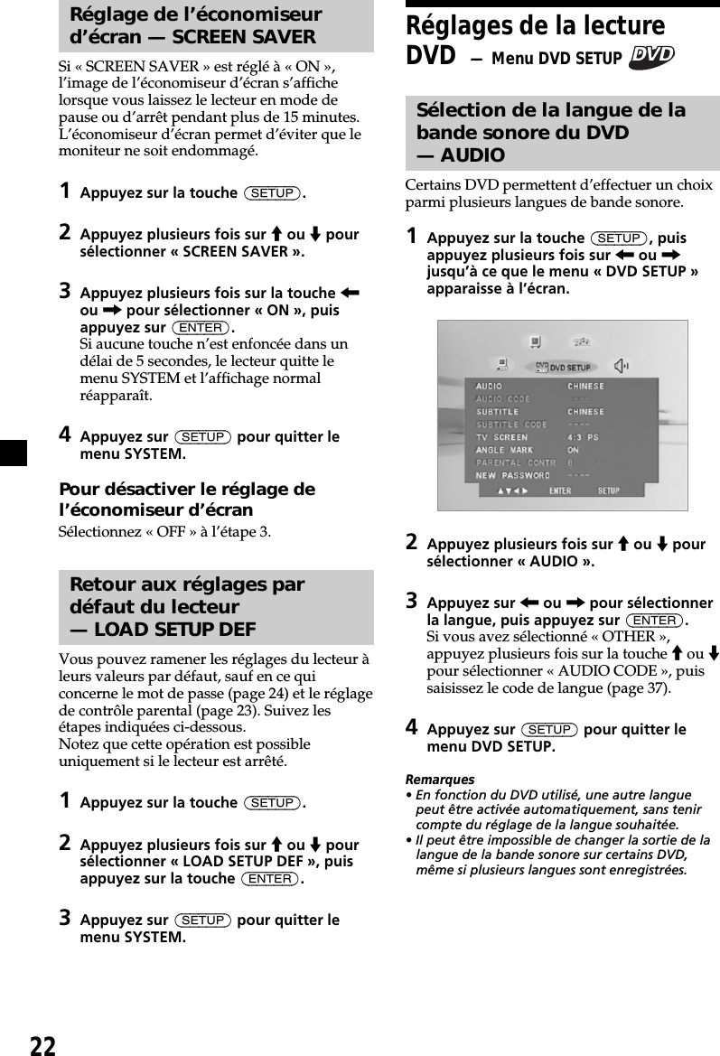 22Réglage de l’économiseurd’écran — SCREEN SAVERSi « SCREEN SAVER » est réglé à « ON »,l’image de l’économiseur d’écran s’affichelorsque vous laissez le lecteur en mode depause ou d’arrêt pendant plus de 15 minutes.L’économiseur d’écran permet d’éviter que lemoniteur ne soit endommagé.1Appuyez sur la touche (SETUP).2Appuyez plusieurs fois sur M ou m poursélectionner « SCREEN SAVER ».3Appuyez plusieurs fois sur la touche &lt;ou , pour sélectionner « ON », puisappuyez sur (ENTER).Si aucune touche n’est enfoncée dans undélai de 5 secondes, le lecteur quitte lemenu SYSTEM et l’affichage normalréapparaît.4Appuyez sur (SETUP) pour quitter lemenu SYSTEM.Pour désactiver le réglage del’économiseur d’écranSélectionnez « OFF » à l’étape 3.Retour aux réglages pardéfaut du lecteur— LOAD SETUP DEFVous pouvez ramener les réglages du lecteur àleurs valeurs par défaut, sauf en ce quiconcerne le mot de passe (page 24) et le réglagede contrôle parental (page 23). Suivez lesétapes indiquées ci-dessous.Notez que cette opération est possibleuniquement si le lecteur est arrêté.1Appuyez sur la touche (SETUP).2Appuyez plusieurs fois sur M ou m poursélectionner « LOAD SETUP DEF », puisappuyez sur la touche (ENTER).3Appuyez sur (SETUP) pour quitter lemenu SYSTEM.Réglages de la lectureDVD  — Menu DVD SETUP Sélection de la langue de labande sonore du DVD— AUDIOCertains DVD permettent d’effectuer un choixparmi plusieurs langues de bande sonore.1Appuyez sur la touche (SETUP), puisappuyez plusieurs fois sur &lt; ou ,jusqu’à ce que le menu « DVD SETUP »apparaisse à l’écran.2Appuyez plusieurs fois sur M ou m poursélectionner « AUDIO ».3Appuyez sur &lt; ou , pour sélectionnerla langue, puis appuyez sur (ENTER).Si vous avez sélectionné « OTHER »,appuyez plusieurs fois sur la touche M ou mpour sélectionner « AUDIO CODE », puissaisissez le code de langue (page 37).4Appuyez sur (SETUP) pour quitter lemenu DVD SETUP.Remarques• En fonction du DVD utilisé, une autre languepeut être activée automatiquement, sans tenircompte du réglage de la langue souhaitée.• Il peut être impossible de changer la sortie de lalangue de la bande sonore sur certains DVD,même si plusieurs langues sont enregistrées.