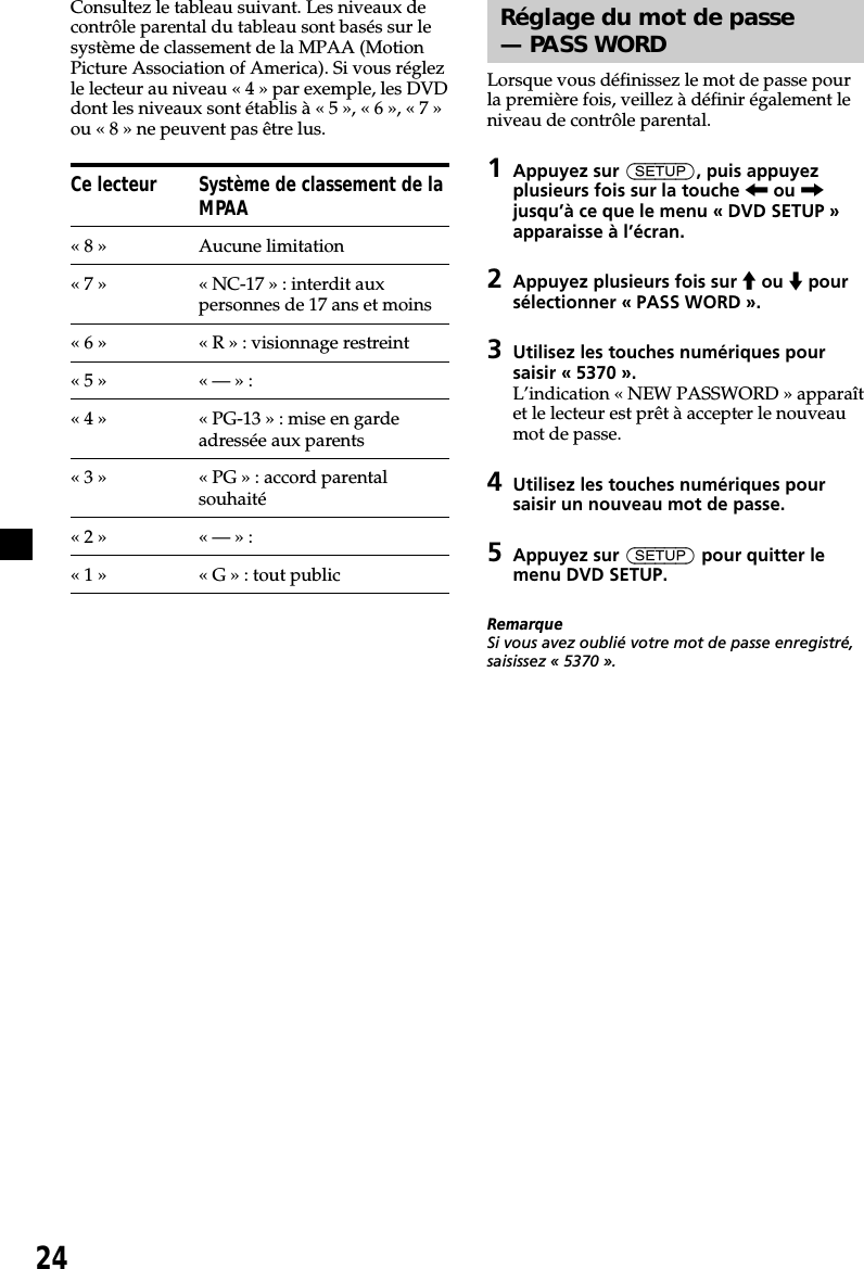 24Consultez le tableau suivant. Les niveaux decontrôle parental du tableau sont basés sur lesystème de classement de la MPAA (MotionPicture Association of America). Si vous réglezle lecteur au niveau « 4 » par exemple, les DVDdont les niveaux sont établis à « 5 », « 6 », « 7 »ou « 8 » ne peuvent pas être lus.Ce lecteur Système de classement de laMPAA« 8 » Aucune limitation« 7 » « NC-17 » : interdit auxpersonnes de 17 ans et moins«6» «R»: visionnage restreint«5» «—»:« 4 » « PG-13 » : mise en gardeadressée aux parents« 3 » « PG » : accord parentalsouhaité«2» «—»:«1» «G»: tout publicRéglage du mot de passe— PASS WORDLorsque vous définissez le mot de passe pourla première fois, veillez à définir également leniveau de contrôle parental.1Appuyez sur (SETUP), puis appuyezplusieurs fois sur la touche &lt; ou ,jusqu’à ce que le menu « DVD SETUP »apparaisse à l’écran.2Appuyez plusieurs fois sur M ou m poursélectionner « PASS WORD ».3Utilisez les touches numériques poursaisir « 5370 ».L’indication « NEW PASSWORD » apparaîtet le lecteur est prêt à accepter le nouveaumot de passe.4Utilisez les touches numériques poursaisir un nouveau mot de passe.5Appuyez sur (SETUP) pour quitter lemenu DVD SETUP.RemarqueSi vous avez oublié votre mot de passe enregistré,saisissez « 5370 ».