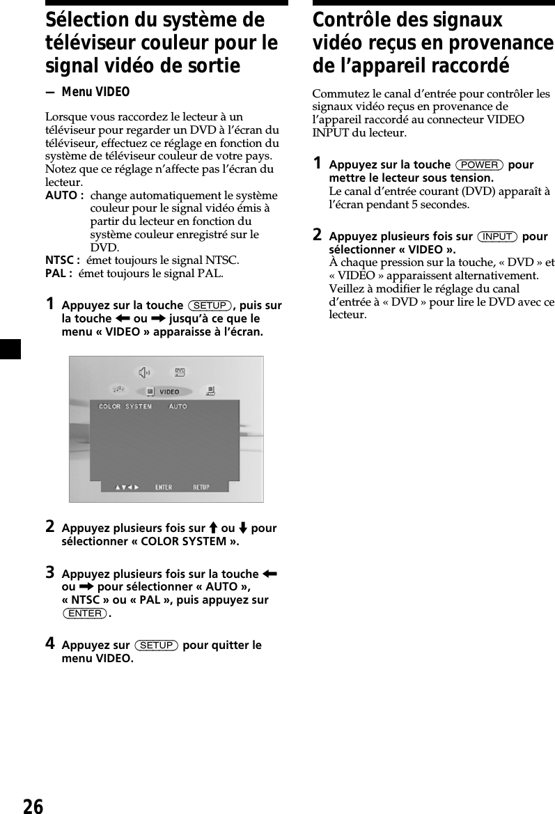 26Sélection du système detéléviseur couleur pour lesignal vidéo de sortie— Menu VIDEOLorsque vous raccordez le lecteur à untéléviseur pour regarder un DVD à l’écran dutéléviseur, effectuez ce réglage en fonction dusystème de téléviseur couleur de votre pays.Notez que ce réglage n’affecte pas l’écran dulecteur.AUTO : change automatiquement le systèmecouleur pour le signal vidéo émis àpartir du lecteur en fonction dusystème couleur enregistré sur leDVD.NTSC :  émet toujours le signal NTSC.PAL :  émet toujours le signal PAL.1Appuyez sur la touche (SETUP), puis surla touche &lt; ou , jusqu’à ce que lemenu « VIDEO » apparaisse à l’écran.2Appuyez plusieurs fois sur M ou m poursélectionner « COLOR SYSTEM ».3Appuyez plusieurs fois sur la touche &lt;ou , pour sélectionner « AUTO »,« NTSC » ou « PAL », puis appuyez sur(ENTER).4Appuyez sur (SETUP) pour quitter lemenu VIDEO.Contrôle des signauxvidéo reçus en provenancede l’appareil raccordéCommutez le canal d’entrée pour contrôler lessignaux vidéo reçus en provenance del’appareil raccordé au connecteur VIDEOINPUT du lecteur.1Appuyez sur la touche (POWER) pourmettre le lecteur sous tension.Le canal d’entrée courant (DVD) apparaît àl’écran pendant 5 secondes.2Appuyez plusieurs fois sur (INPUT) poursélectionner « VIDEO ».À chaque pression sur la touche, « DVD » et« VIDEO » apparaissent alternativement.Veillez à modifier le réglage du canald’entrée à « DVD » pour lire le DVD avec celecteur.