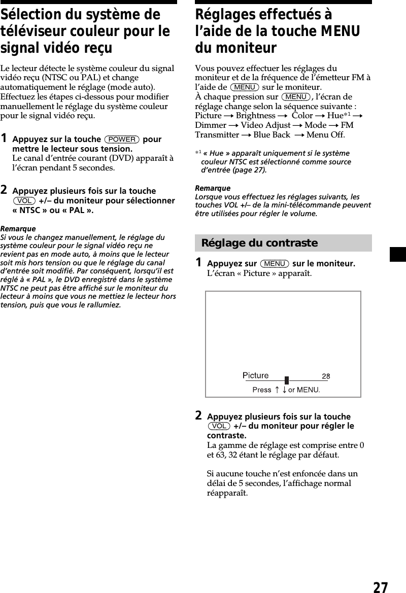 27Sélection du système detéléviseur couleur pour lesignal vidéo reçuLe lecteur détecte le système couleur du signalvidéo reçu (NTSC ou PAL) et changeautomatiquement le réglage (mode auto).Effectuez les étapes ci-dessous pour modifiermanuellement le réglage du système couleurpour le signal vidéo reçu.1Appuyez sur la touche (POWER) pourmettre le lecteur sous tension.Le canal d’entrée courant (DVD) apparaît àl’écran pendant 5 secondes.2Appuyez plusieurs fois sur la touche(VOL) +/– du moniteur pour sélectionner« NTSC » ou « PAL ».RemarqueSi vous le changez manuellement, le réglage dusystème couleur pour le signal vidéo reçu nerevient pas en mode auto, à moins que le lecteursoit mis hors tension ou que le réglage du canald’entrée soit modifié. Par conséquent, lorsqu’il estréglé à « PAL », le DVD enregistré dans le systèmeNTSC ne peut pas être affiché sur le moniteur dulecteur à moins que vous ne mettiez le lecteur horstension, puis que vous le rallumiez.Réglages effectués àl’aide de la touche MENUdu moniteurVous pouvez effectuer les réglages dumoniteur et de la fréquence de l’émetteur FM àl’aide de (MENU) sur le moniteur.À chaque pression sur (MENU), l’écran deréglage change selon la séquence suivante :Picture t Brightness t  Color t Hue*1 tDimmer t Video Adjust t Mode t FMTransmitter t Blue Back  t Menu Off.*1 « Hue » apparaît uniquement si le systèmecouleur NTSC est sélectionné comme sourced’entrée (page 27).RemarqueLorsque vous effectuez les réglages suivants, lestouches VOL +/– de la mini-télécommande peuventêtre utilisées pour régler le volume.Réglage du contraste1Appuyez sur (MENU) sur le moniteur.L’écran « Picture » apparaît.2Appuyez plusieurs fois sur la touche(VOL) +/– du moniteur pour régler lecontraste.La gamme de réglage est comprise entre 0et 63, 32 étant le réglage par défaut.Si aucune touche n’est enfoncée dans undélai de 5 secondes, l’affichage normalréapparaît.