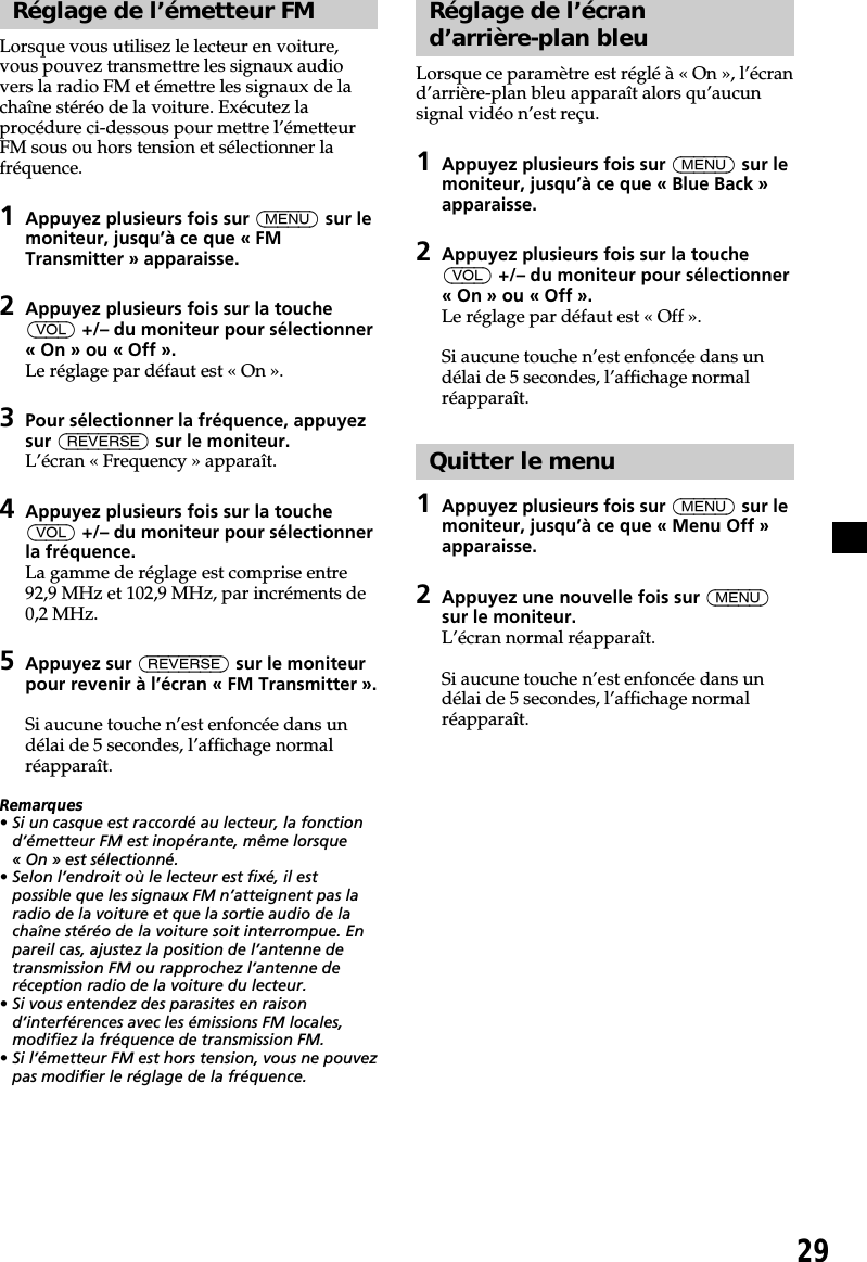 29Réglage de l’émetteur FMLorsque vous utilisez le lecteur en voiture,vous pouvez transmettre les signaux audiovers la radio FM et émettre les signaux de lachaîne stéréo de la voiture. Exécutez laprocédure ci-dessous pour mettre l’émetteurFM sous ou hors tension et sélectionner lafréquence.1Appuyez plusieurs fois sur (MENU) sur lemoniteur, jusqu’à ce que « FMTransmitter » apparaisse.2Appuyez plusieurs fois sur la touche(VOL) +/– du moniteur pour sélectionner« On » ou « Off ».Le réglage par défaut est « On ».3Pour sélectionner la fréquence, appuyezsur (REVERSE) sur le moniteur.L’écran « Frequency » apparaît.4Appuyez plusieurs fois sur la touche(VOL) +/– du moniteur pour sélectionnerla fréquence.La gamme de réglage est comprise entre92,9 MHz et 102,9 MHz, par incréments de0,2 MHz.5Appuyez sur (REVERSE) sur le moniteurpour revenir à l’écran « FM Transmitter ».Si aucune touche n’est enfoncée dans undélai de 5 secondes, l’affichage normalréapparaît.Remarques• Si un casque est raccordé au lecteur, la fonctiond’émetteur FM est inopérante, même lorsque« On » est sélectionné.• Selon l’endroit où le lecteur est fixé, il estpossible que les signaux FM n’atteignent pas laradio de la voiture et que la sortie audio de lachaîne stéréo de la voiture soit interrompue. Enpareil cas, ajustez la position de l’antenne detransmission FM ou rapprochez l’antenne deréception radio de la voiture du lecteur.• Si vous entendez des parasites en raisond’interférences avec les émissions FM locales,modifiez la fréquence de transmission FM.• Si l’émetteur FM est hors tension, vous ne pouvezpas modifier le réglage de la fréquence.Réglage de l’écrand’arrière-plan bleuLorsque ce paramètre est réglé à « On », l’écrand’arrière-plan bleu apparaît alors qu’aucunsignal vidéo n’est reçu.1Appuyez plusieurs fois sur (MENU) sur lemoniteur, jusqu’à ce que « Blue Back »apparaisse.2Appuyez plusieurs fois sur la touche(VOL) +/– du moniteur pour sélectionner« On » ou « Off ».Le réglage par défaut est « Off ».Si aucune touche n’est enfoncée dans undélai de 5 secondes, l’affichage normalréapparaît.Quitter le menu1Appuyez plusieurs fois sur (MENU) sur lemoniteur, jusqu’à ce que « Menu Off »apparaisse.2Appuyez une nouvelle fois sur (MENU)sur le moniteur.L’écran normal réapparaît.Si aucune touche n’est enfoncée dans undélai de 5 secondes, l’affichage normalréapparaît.