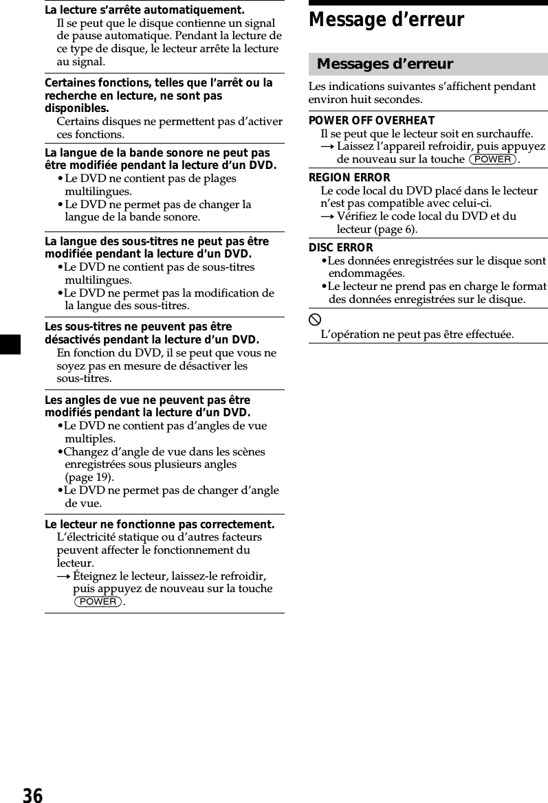 36La lecture s’arrête automatiquement.Il se peut que le disque contienne un signalde pause automatique. Pendant la lecture dece type de disque, le lecteur arrête la lectureau signal.Certaines fonctions, telles que l’arrêt ou larecherche en lecture, ne sont pasdisponibles.Certains disques ne permettent pas d’activerces fonctions.La langue de la bande sonore ne peut pasêtre modifiée pendant la lecture d’un DVD.•Le DVD ne contient pas de plagesmultilingues.•Le DVD ne permet pas de changer lalangue de la bande sonore.La langue des sous-titres ne peut pas êtremodifiée pendant la lecture d’un DVD.•Le DVD ne contient pas de sous-titresmultilingues.•Le DVD ne permet pas la modification dela langue des sous-titres.Les sous-titres ne peuvent pas êtredésactivés pendant la lecture d’un DVD.En fonction du DVD, il se peut que vous nesoyez pas en mesure de désactiver lessous-titres.Les angles de vue ne peuvent pas êtremodifiés pendant la lecture d’un DVD.•Le DVD ne contient pas d’angles de vuemultiples.•Changez d’angle de vue dans les scènesenregistrées sous plusieurs angles(page 19).•Le DVD ne permet pas de changer d’anglede vue.Le lecteur ne fonctionne pas correctement.L’électricité statique ou d’autres facteurspeuvent affecter le fonctionnement dulecteur.tÉteignez le lecteur, laissez-le refroidir,puis appuyez de nouveau sur la touche(POWER).Message d’erreurMessages d’erreurLes indications suivantes s’affichent pendantenviron huit secondes.POWER OFF OVERHEATIl se peut que le lecteur soit en surchauffe.tLaissez l’appareil refroidir, puis appuyezde nouveau sur la touche (POWER).REGION ERRORLe code local du DVD placé dans le lecteurn’est pas compatible avec celui-ci.tVérifiez le code local du DVD et dulecteur (page 6).DISC ERROR•Les données enregistrées sur le disque sontendommagées.•Le lecteur ne prend pas en charge le formatdes données enregistrées sur le disque.L’opération ne peut pas être effectuée.