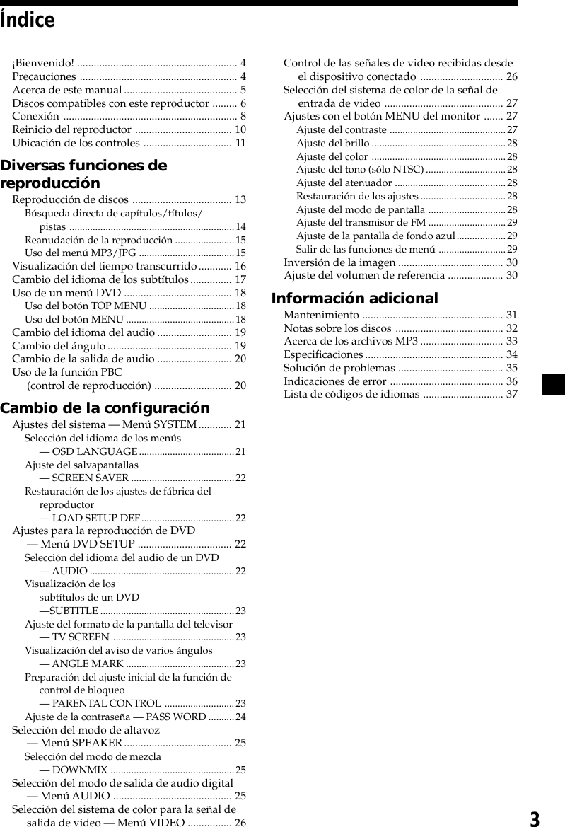 3Índice¡Bienvenido! .......................................................... 4Precauciones ......................................................... 4Acerca de este manual......................................... 5Discos compatibles con este reproductor ......... 6Conexión ............................................................... 8Reinicio del reproductor ................................... 10Ubicación de los controles ................................ 11Diversas funciones dereproducciónReproducción de discos .................................... 13Búsqueda directa de capítulos/títulos/pistas ................................................................14Reanudación de la reproducción .......................15Uso del menú MP3/JPG .....................................15Visualización del tiempo transcurrido............ 16Cambio del idioma de los subtítulos............... 17Uso de un menú DVD ....................................... 18Uso del botón TOP MENU .................................18Uso del botón MENU ..........................................18Cambio del idioma del audio........................... 19Cambio del ángulo............................................. 19Cambio de la salida de audio ........................... 20Uso de la función PBC(control de reproducción) ............................ 20Cambio de la configuraciónAjustes del sistema — Menú SYSTEM............ 21Selección del idioma de los menús— OSD LANGUAGE.....................................21Ajuste del salvapantallas— SCREEN SAVER ........................................22Restauración de los ajustes de fábrica delreproductor— LOAD SETUP DEF....................................22Ajustes para la reproducción de DVD— Menú DVD SETUP .................................. 22Selección del idioma del audio de un DVD— AUDIO ........................................................ 22Visualización de lossubtítulos de un DVD—SUBTITLE....................................................23Ajuste del formato de la pantalla del televisor— TV SCREEN ...............................................23Visualización del aviso de varios ángulos— ANGLE MARK ..........................................23Preparación del ajuste inicial de la función decontrol de bloqueo— PARENTAL CONTROL ...........................23Ajuste de la contraseña — PASS WORD ..........24Selección del modo de altavoz— Menú SPEAKER....................................... 25Selección del modo de mezcla— DOWNMIX ................................................25Selección del modo de salida de audio digital— Menú AUDIO ........................................... 25Selección del sistema de color para la señal desalida de video — Menú VIDEO ................ 26Control de las señales de video recibidas desdeel dispositivo conectado .............................. 26Selección del sistema de color de la señal deentrada de video ........................................... 27Ajustes con el botón MENU del monitor ....... 27Ajuste del contraste .............................................27Ajuste del brillo....................................................28Ajuste del color ....................................................28Ajuste del tono (sólo NTSC)...............................28Ajuste del atenuador ...........................................28Restauración de los ajustes.................................28Ajuste del modo de pantalla ..............................28Ajuste del transmisor de FM ..............................29Ajuste de la pantalla de fondo azul...................29Salir de las funciones de menú ..........................29Inversión de la imagen ...................................... 30Ajuste del volumen de referencia .................... 30Información adicionalMantenimiento ................................................... 31Notas sobre los discos ....................................... 32Acerca de los archivos MP3.............................. 33Especificaciones.................................................. 34Solución de problemas ...................................... 35Indicaciones de error ......................................... 36Lista de códigos de idiomas ............................. 37