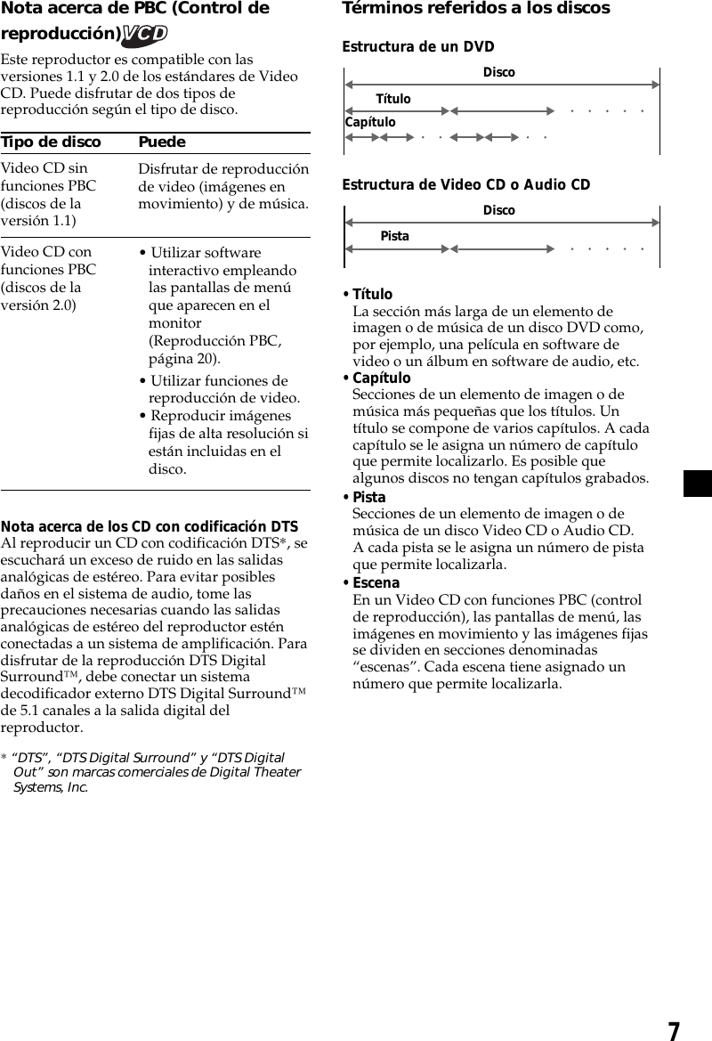 7Nota acerca de PBC (Control dereproducción)Este reproductor es compatible con lasversiones 1.1 y 2.0 de los estándares de VideoCD. Puede disfrutar de dos tipos dereproducción según el tipo de disco.Tipo de discoVideo CD sinfunciones PBC(discos de laversión 1.1)Video CD confunciones PBC(discos de laversión 2.0)Nota acerca de los CD con codificación DTSAl reproducir un CD con codificación DTS*, seescuchará un exceso de ruido en las salidasanalógicas de estéreo. Para evitar posiblesdaños en el sistema de audio, tome lasprecauciones necesarias cuando las salidasanalógicas de estéreo del reproductor esténconectadas a un sistema de amplificación. Paradisfrutar de la reproducción DTS DigitalSurround™, debe conectar un sistemadecodificador externo DTS Digital Surround™de 5.1 canales a la salida digital delreproductor.* “DTS”, “DTS Digital Surround” y “DTS DigitalOut” son marcas comerciales de Digital TheaterSystems, Inc.Términos referidos a los discosEstructura de un DVDDiscoTítuloCapítuloPuedeDisfrutar de reproducciónde video (imágenes enmovimiento) y de música.• Utilizar softwareinteractivo empleandolas pantallas de menúque aparecen en elmonitor(Reproducción PBC,página 20).• Utilizar funciones dereproducción de video.• Reproducir imágenesfijas de alta resolución siestán incluidas en eldisco.Estructura de Video CD o Audio CD• TítuloLa sección más larga de un elemento deimagen o de música de un disco DVD como,por ejemplo, una película en software devideo o un álbum en software de audio, etc.• CapítuloSecciones de un elemento de imagen o demúsica más pequeñas que los títulos. Untítulo se compone de varios capítulos. A cadacapítulo se le asigna un número de capítuloque permite localizarlo. Es posible quealgunos discos no tengan capítulos grabados.• PistaSecciones de un elemento de imagen o demúsica de un disco Video CD o Audio CD.A cada pista se le asigna un número de pistaque permite localizarla.• EscenaEn un Video CD con funciones PBC (controlde reproducción), las pantallas de menú, lasimágenes en movimiento y las imágenes fijasse dividen en secciones denominadas“escenas”. Cada escena tiene asignado unnúmero que permite localizarla.PistaDisco