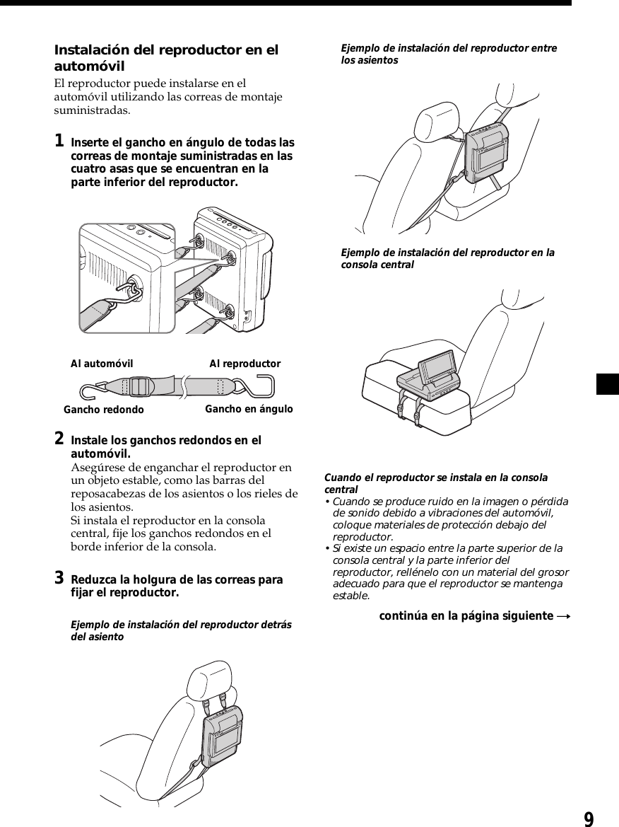 9Instalación del reproductor en elautomóvilEl reproductor puede instalarse en elautomóvil utilizando las correas de montajesuministradas.1Inserte el gancho en ángulo de todas lascorreas de montaje suministradas en lascuatro asas que se encuentran en laparte inferior del reproductor.2Instale los ganchos redondos en elautomóvil.Asegúrese de enganchar el reproductor enun objeto estable, como las barras delreposacabezas de los asientos o los rieles delos asientos.Si instala el reproductor en la consolacentral, fije los ganchos redondos en elborde inferior de la consola.3Reduzca la holgura de las correas parafijar el reproductor.Ejemplo de instalación del reproductor detrásdel asientoEjemplo de instalación del reproductor entrelos asientosEjemplo de instalación del reproductor en laconsola centralCuando el reproductor se instala en la consolacentral• Cuando se produce ruido en la imagen o pérdidade sonido debido a vibraciones del automóvil,coloque materiales de protección debajo delreproductor.• Si existe un espacio entre la parte superior de laconsola central y la parte inferior delreproductor, rellénelo con un material del grosoradecuado para que el reproductor se mantengaestable.continúa en la página siguiente tAl automóvil Al reproductorGancho redondo Gancho en ángulo