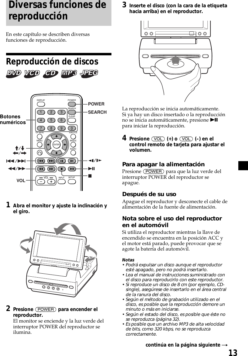 13Diversas funciones dereproducciónEn este capítulo se describen diversasfunciones de reproducción.Reproducción de discos       ENTERSEARCHPOWERDISPLAYCLEARSETUPAUDIOANGLESUBTITLEMENUTOP MENUINPUT1234567890VOL./&gt;uxPOWERSEARCHM/m&lt;/,/ym/MVOL1Abra el monitor y ajuste la inclinación yel giro.2Presione (POWER) para encender elreproductor.El monitor se enciende y la luz verde delinterruptor POWER del reproductor seilumina.Botonesnuméricos3Inserte el disco (con la cara de la etiquetahacia arriba) en el reproductor.La reproducción se inicia automáticamente.Si ya hay un disco insertado o la reproducciónno se inicia automáticamente, presione upara iniciar la reproducción.4Presione (VOL) (+) o (VOL) (–) en elcontrol remoto de tarjeta para ajustar elvolumen.Para apagar la alimentaciónPresione (POWER) para que la luz verde delinterruptor POWER del reproductor seapague.Después de su usoApague el reproductor y desconecte el cable dealimentación de la fuente de alimentación.Nota sobre el uso del reproductoren el automóvilSi utiliza el reproductor mientras la llave deencendido se encuentra en la posición ACC yel motor está parado, puede provocar que seagote la batería del automóvil.Notas• Podrá expulsar un disco aunque el reproductoresté apagado, pero no podrá insertarlo.• Lea el manual de instrucciones suministrado conel disco para reproducirlo con este reproductor.• Si reproduce un disco de 8 cm (por ejemplo, CD-single), asegúrese de insertarlo en el área centralde la ranura del disco.• Según el método de grabación utilizado en eldisco, es posible que la reproducción demore unminuto o más en iniciarse.• Según el estado del disco, es posible que éste nose reproduzca (página 32).• Es posible que un archivo MP3 de alta velocidadde bits, como 320 kbps, no se reproduzcacorrectamente.continúa en la página siguiente t