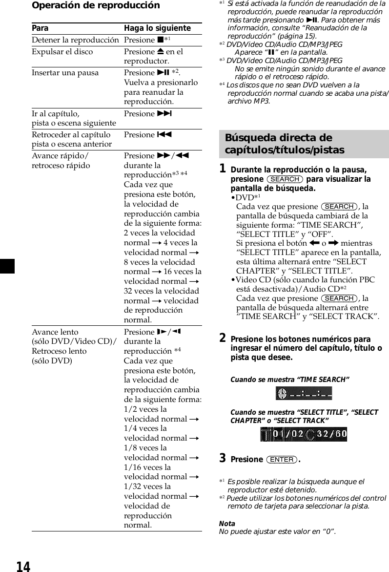 14Operación de reproducciónPara Haga lo siguienteDetener la reproducción Presione x*1Expulsar el disco Presione Z en elreproductor.Insertar una pausa Presione u *2.Vuelva a presionarlopara reanudar lareproducción.Ir al capítulo, Presione &gt;pista o escena siguienteRetroceder al capítulo Presione .pista o escena anteriorAvance rápido/ Presione M/mretroceso rápido durante lareproducción*3 *4Cada vez quepresiona este botón,la velocidad dereproducción cambiade la siguiente forma:2 veces la velocidadnormal t 4 veces lavelocidad normal t8 veces la velocidadnormal t 16 veces lavelocidad normal t32 veces la velocidadnormal t velocidadde reproducciónnormal.Avance lento Presione y/(sólo DVD/Video CD)/ durante laRetroceso lento reproducción *4(sólo DVD) Cada vez quepresiona este botón,la velocidad dereproducción cambiade la siguiente forma:1/2 veces lavelocidad normal t1/4 veces lavelocidad normal t1/8 veces lavelocidad normal t1/16 veces lavelocidad normal t1/32 veces lavelocidad normal tvelocidad dereproducciónnormal.*1Si está activada la función de reanudación de lareproducción, puede reanudar la reproducciónmás tarde presionando u. Para obtener másinformación, consulte “Reanudación de lareproducción” (página 15).*2 DVD/Video CD/Audio CD/MP3/JPEGAparece “X” en la pantalla.*3 DVD/Video CD/Audio CD/MP3/JPEGNo se emite ningún sonido durante el avancerápido o el retroceso rápido.*4 Los discos que no sean DVD vuelven a lareproducción normal cuando se acaba una pista/archivo MP3.Búsqueda directa decapítulos/títulos/pistas1Durante la reproducción o la pausa,presione (SEARCH) para visualizar lapantalla de búsqueda.•DVD*1Cada vez que presione (SEARCH), lapantalla de búsqueda cambiará de lasiguiente forma: “TIME SEARCH”,“SELECT TITLE” y “OFF”.Si presiona el botón &lt; o , mientras“SELECT TITLE” aparece en la pantalla,esta última alternará entre “SELECTCHAPTER” y “SELECT TITLE”.•Video CD (sólo cuando la función PBCestá desactivada)/Audio CD*2Cada vez que presione (SEARCH), lapantalla de búsqueda alternará entre“TIME SEARCH” y “SELECT TRACK”.2Presione los botones numéricos paraingresar el número del capítulo, título opista que desee.Cuando se muestra “TIME SEARCH”Cuando se muestra “SELECT TITLE”, “SELECTCHAPTER” o “SELECT TRACK”3Presione (ENTER).*1Es posible realizar la búsqueda aunque elreproductor esté detenido.*2 Puede utilizar los botones numéricos del controlremoto de tarjeta para seleccionar la pista.NotaNo puede ajustar este valor en “0”.