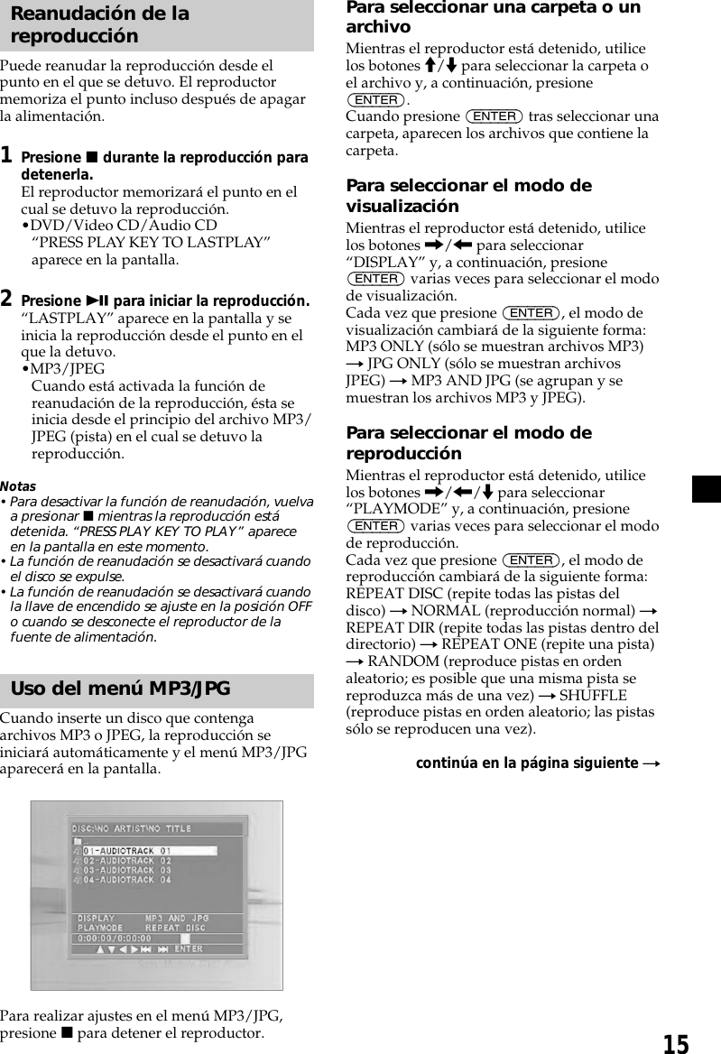 15Reanudación de lareproducciónPuede reanudar la reproducción desde elpunto en el que se detuvo. El reproductormemoriza el punto incluso después de apagarla alimentación.1Presione x durante la reproducción paradetenerla.El reproductor memorizará el punto en elcual se detuvo la reproducción.•DVD/Video CD/Audio CD“PRESS PLAY KEY TO LASTPLAY”aparece en la pantalla.2Presione u para iniciar la reproducción.“LASTPLAY” aparece en la pantalla y seinicia la reproducción desde el punto en elque la detuvo.•MP3/JPEGCuando está activada la función dereanudación de la reproducción, ésta seinicia desde el principio del archivo MP3/JPEG (pista) en el cual se detuvo lareproducción.Notas• Para desactivar la función de reanudación, vuelvaa presionar x mientras la reproducción estádetenida. “PRESS PLAY KEY TO PLAY” apareceen la pantalla en este momento.• La función de reanudación se desactivará cuandoel disco se expulse.• La función de reanudación se desactivará cuandola llave de encendido se ajuste en la posición OFFo cuando se desconecte el reproductor de lafuente de alimentación.Uso del menú MP3/JPGCuando inserte un disco que contengaarchivos MP3 o JPEG, la reproducción seiniciará automáticamente y el menú MP3/JPGaparecerá en la pantalla.Para realizar ajustes en el menú MP3/JPG,presione x para detener el reproductor.Para seleccionar una carpeta o unarchivoMientras el reproductor está detenido, utilicelos botones M/m para seleccionar la carpeta oel archivo y, a continuación, presione(ENTER).Cuando presione (ENTER) tras seleccionar unacarpeta, aparecen los archivos que contiene lacarpeta.Para seleccionar el modo devisualizaciónMientras el reproductor está detenido, utilicelos botones ,/&lt; para seleccionar“DISPLAY” y, a continuación, presione(ENTER) varias veces para seleccionar el modode visualización.Cada vez que presione (ENTER), el modo devisualización cambiará de la siguiente forma:MP3 ONLY (sólo se muestran archivos MP3)t JPG ONLY (sólo se muestran archivosJPEG) t MP3 AND JPG (se agrupan y semuestran los archivos MP3 y JPEG).Para seleccionar el modo dereproducciónMientras el reproductor está detenido, utilicelos botones ,/&lt;/m para seleccionar“PLAYMODE” y, a continuación, presione(ENTER) varias veces para seleccionar el modode reproducción.Cada vez que presione (ENTER), el modo dereproducción cambiará de la siguiente forma:REPEAT DISC (repite todas las pistas deldisco) t NORMAL (reproducción normal) tREPEAT DIR (repite todas las pistas dentro deldirectorio) t REPEAT ONE (repite una pista)t RANDOM (reproduce pistas en ordenaleatorio; es posible que una misma pista sereproduzca más de una vez) t SHUFFLE(reproduce pistas en orden aleatorio; las pistassólo se reproducen una vez).continúa en la página siguiente t