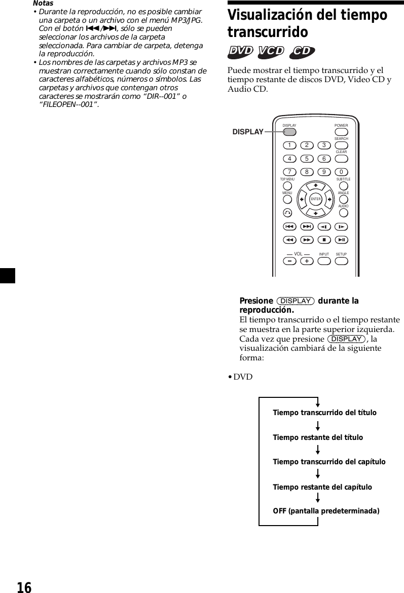 16Visualización del tiempotranscurrido   Puede mostrar el tiempo transcurrido y eltiempo restante de discos DVD, Video CD yAudio CD.ENTERSEARCHPOWERDISPLAYCLEARSETUPAUDIOANGLESUBTITLEMENUTOP MENUINPUT1234567890VOLDISPLAYPresione (DISPLAY) durante lareproducción.El tiempo transcurrido o el tiempo restantese muestra en la parte superior izquierda.Cada vez que presione (DISPLAY), lavisualización cambiará de la siguienteforma:•DVDTiempo transcurrido del títuloTiempo restante del títuloTiempo transcurrido del capítuloTiempo restante del capítuloOFF (pantalla predeterminada)Notas• Durante la reproducción, no es posible cambiaruna carpeta o un archivo con el menú MP3/JPG.Con el botón ./&gt;, sólo se puedenseleccionar los archivos de la carpetaseleccionada. Para cambiar de carpeta, detengala reproducción.• Los nombres de las carpetas y archivos MP3 semuestran correctamente cuando sólo constan decaracteres alfabéticos, números o símbolos. Lascarpetas y archivos que contengan otroscaracteres se mostrarán como “DIR--001” o“FILEOPEN--001”.