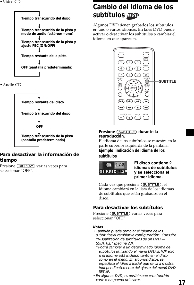 17•Video CD•Audio CDPara desactivar la información detiempoPresione (DISPLAY) varias veces paraseleccionar “OFF”.Tiempo transcurrido del discoTiempo transcurrido de la pista ymodo de audio (estéreo/mono)Tiempo transcurrido de la pista yajuste PBC (ON/OFF)Tiempo restante de la pistaOFF (pantalla predeterminada)Cambio del idioma de lossubtítulos Algunos DVD tienen grabados los subtítulosen uno o varios idiomas. En tales DVD puedeactivar o desactivar los subtítulos o cambiar elidioma en que aparecen.ENTERSEARCHPOWERDISPLAYCLEARSETUPAUDIOANGLESUBTITLEMENUTOP MENUINPUT1234567890VOLSUBTITLEPresione (SUBTITLE) durante lareproducción.El idioma de los subtítulos se muestra en laparte superior izquierda de la pantalla.Ejemplo: indicación de idioma de lossubtítulosCada vez que presione (SUBTITLE), elidioma cambiará en la lista de los idiomasde subtítulos que están grabados en eldisco.Para desactivar los subtítulosPresione (SUBTITLE) varias veces paraseleccionar “OFF”.Notas• También puede cambiar el idioma de lossubtítulos al cambiar la configuración*. Consulte“Visualización de subtítulos de un DVD —SUBTITLE” (página 23).* Podrá cambiar a un determinado idioma desubtítulos utilizando el menú DVD SETUP sólosi el idioma está incluido tanto en el discocomo en el menú. En algunos discos, seespecifica el idioma inicial que se va a mostrarindependientemente del ajuste del menú DVDSETUP.• En algunos DVD, es posible que esta funciónvaríe o no pueda utilizarse.Tiempo restante del discoTiempo transcurrido del discoOFFTiempo transcurrido de la pista(pantalla predeterminada)El disco contiene 2idiomas de subtítulosy se selecciona elprimer idioma.