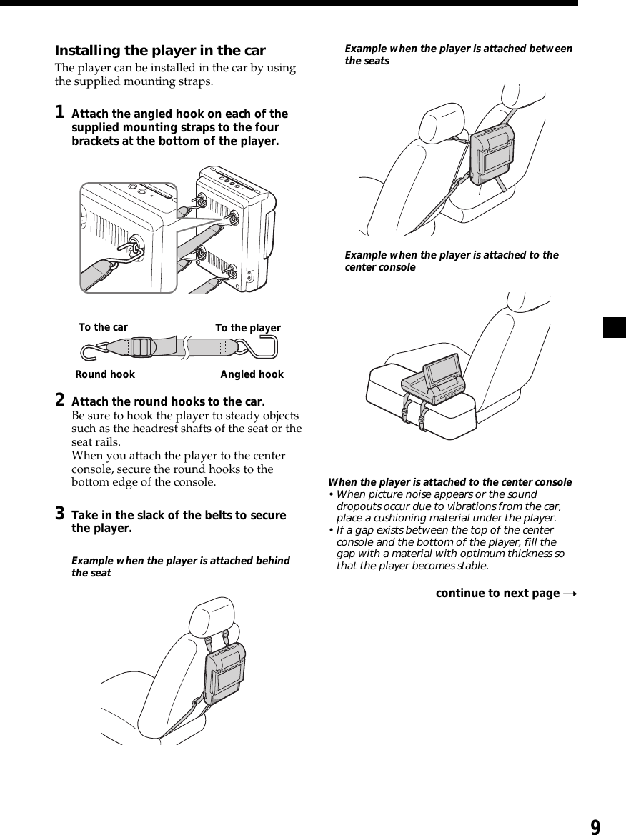 9Installing the player in the carThe player can be installed in the car by usingthe supplied mounting straps.1Attach the angled hook on each of thesupplied mounting straps to the fourbrackets at the bottom of the player.2Attach the round hooks to the car.Be sure to hook the player to steady objectssuch as the headrest shafts of the seat or theseat rails.When you attach the player to the centerconsole, secure the round hooks to thebottom edge of the console.3Take in the slack of the belts to securethe player.Example when the player is attached behindthe seatExample when the player is attached betweenthe seatsExample when the player is attached to thecenter consoleWhen the player is attached to the center console• When picture noise appears or the sounddropouts occur due to vibrations from the car,place a cushioning material under the player.• If a gap exists between the top of the centerconsole and the bottom of the player, fill thegap with a material with optimum thickness sothat the player becomes stable.continue to next page tTo the car To the playerRound hook Angled hook