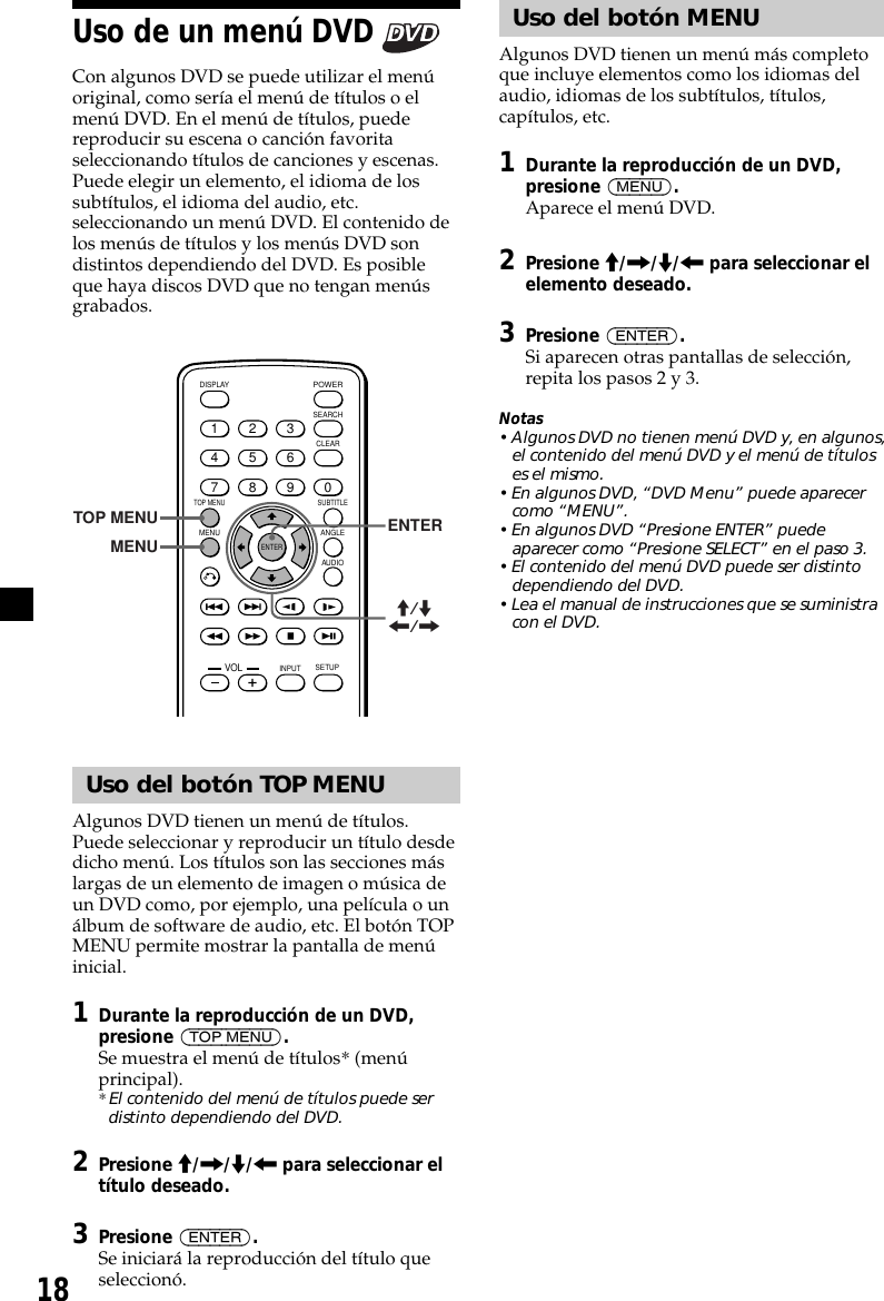 18Uso del botón MENUAlgunos DVD tienen un menú más completoque incluye elementos como los idiomas delaudio, idiomas de los subtítulos, títulos,capítulos, etc.1Durante la reproducción de un DVD,presione (MENU).Aparece el menú DVD.2Presione M/,/m/&lt; para seleccionar elelemento deseado.3Presione (ENTER).Si aparecen otras pantallas de selección,repita los pasos 2 y 3.Notas• Algunos DVD no tienen menú DVD y, en algunos,el contenido del menú DVD y el menú de títuloses el mismo.• En algunos DVD, “DVD Menu” puede aparecercomo “MENU”.• En algunos DVD “Presione ENTER” puedeaparecer como “Presione SELECT” en el paso 3.• El contenido del menú DVD puede ser distintodependiendo del DVD.• Lea el manual de instrucciones que se suministracon el DVD.Uso de un menú DVD Con algunos DVD se puede utilizar el menúoriginal, como sería el menú de títulos o elmenú DVD. En el menú de títulos, puedereproducir su escena o canción favoritaseleccionando títulos de canciones y escenas.Puede elegir un elemento, el idioma de lossubtítulos, el idioma del audio, etc.seleccionando un menú DVD. El contenido delos menús de títulos y los menús DVD sondistintos dependiendo del DVD. Es posibleque haya discos DVD que no tengan menúsgrabados.ENTERSEARCHPOWERDISPLAYCLEARSETUPAUDIOANGLESUBTITLEMENUTOP MENUINPUT1234567890VOLTOP MENUMENUENTERM/m&lt;/,Uso del botón TOP MENUAlgunos DVD tienen un menú de títulos.Puede seleccionar y reproducir un título desdedicho menú. Los títulos son las secciones máslargas de un elemento de imagen o música deun DVD como, por ejemplo, una película o unálbum de software de audio, etc. El botón TOPMENU permite mostrar la pantalla de menúinicial.1Durante la reproducción de un DVD,presione (TOP MENU).Se muestra el menú de títulos* (menúprincipal).* El contenido del menú de títulos puede serdistinto dependiendo del DVD.2Presione M/,/m/&lt; para seleccionar eltítulo deseado.3Presione (ENTER).Se iniciará la reproducción del título queseleccionó.