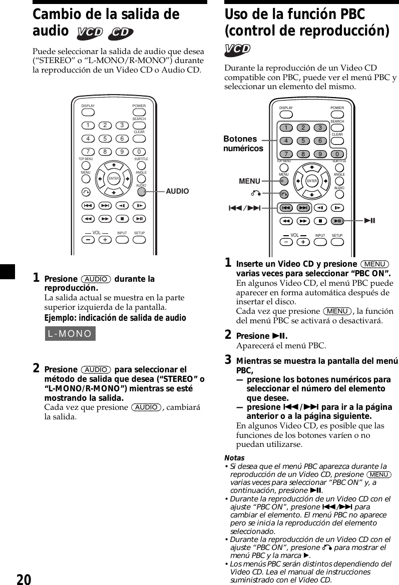 20Uso de la función PBC(control de reproducción)Durante la reproducción de un Video CDcompatible con PBC, puede ver el menú PBC yseleccionar un elemento del mismo.ENTERSEARCHPOWERDISPLAYCLEARSETUPAUDIOANGLESUBTITLEMENUTOP MENUINPUT1234567890VOLMENU./&gt;uO1Inserte un Video CD y presione (MENU)varias veces para seleccionar “PBC ON”.En algunos Video CD, el menú PBC puedeaparecer en forma automática después deinsertar el disco.Cada vez que presione (MENU), la funcióndel menú PBC se activará o desactivará.2Presione u.Aparecerá el menú PBC.3Mientras se muestra la pantalla del menúPBC,— presione los botones numéricos paraseleccionar el número del elementoque desee.— presione ./&gt; para ir a la páginaanterior o a la página siguiente.En algunos Video CD, es posible que lasfunciones de los botones varíen o nopuedan utilizarse.Notas• Si desea que el menú PBC aparezca durante lareproducción de un Video CD, presione (MENU)varias veces para seleccionar “PBC ON” y, acontinuación, presione u.• Durante la reproducción de un Video CD con elajuste “PBC ON”, presione ./&gt; paracambiar el elemento. El menú PBC no aparecepero se inicia la reproducción del elementoseleccionado.• Durante la reproducción de un Video CD con elajuste “PBC ON”, presione O para mostrar elmenú PBC y la marca B.• Los menús PBC serán distintos dependiendo delVideo CD. Lea el manual de instruccionessuministrado con el Video CD.Cambio de la salida deaudio    Puede seleccionar la salida de audio que desea(“STEREO” o “L-MONO/R-MONO”) durantela reproducción de un Video CD o Audio CD.ENTERSEARCHPOWERDISPLAYCLEARSETUPAUDIOANGLESUBTITLEMENUTOP MENUINPUT1234567890VOLAUDIO1Presione (AUDIO) durante lareproducción.La salida actual se muestra en la partesuperior izquierda de la pantalla.Ejemplo: indicación de salida de audioL-MONO2Presione (AUDIO) para seleccionar elmétodo de salida que desea (“STEREO” o“L-MONO/R-MONO”) mientras se estémostrando la salida.Cada vez que presione (AUDIO), cambiarála salida.Botonesnuméricos