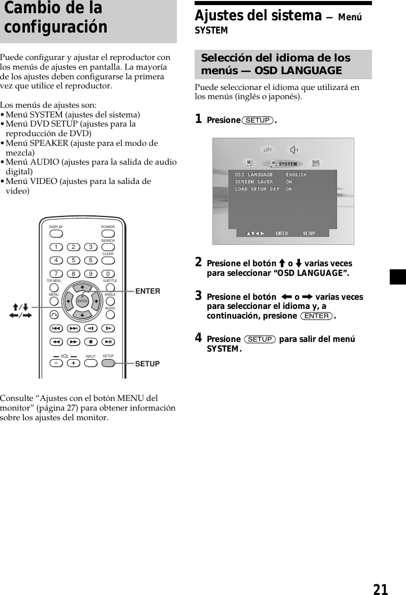 21Cambio de laconfiguraciónPuede configurar y ajustar el reproductor conlos menús de ajustes en pantalla. La mayoríade los ajustes deben configurarse la primeravez que utilice el reproductor.Los menús de ajustes son:•Menú SYSTEM (ajustes del sistema)•Menú DVD SETUP (ajustes para lareproducción de DVD)•Menú SPEAKER (ajuste para el modo demezcla)•Menú AUDIO (ajustes para la salida de audiodigital)•Menú VIDEO (ajustes para la salida devideo)ENTERSEARCHPOWERDISPLAYCLEARSETUPAUDIOANGLESUBTITLEMENUTOP MENUINPUT1234567890VOLENTERM/m&lt;/,SETUPConsulte “Ajustes con el botón MENU delmonitor” (página 27) para obtener informaciónsobre los ajustes del monitor.Ajustes del sistema — MenúSYSTEMSelección del idioma de losmenús — OSD LANGUAGEPuede seleccionar el idioma que utilizará enlos menús (inglés o japonés).1Presione(SETUP).2Presione el botón M o m varias vecespara seleccionar “OSD LANGUAGE”.3Presione el botón  &lt; o , varias vecespara seleccionar el idioma y, acontinuación, presione (ENTER).4Presione (SETUP) para salir del menúSYSTEM.