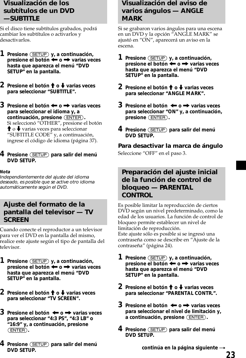 23Visualización de lossubtítulos de un DVD—SUBTITLESi el disco tiene subtítulos grabados, podrácambiar los subtítulos o activarlos ydesactivarlos.1Presione (SETUP) y, a continuación,presione el botón &lt; o , varias veceshasta que aparezca el menú “DVDSETUP” en la pantalla.2Presione el botón M o m varias vecespara seleccionar “SUBTITLE”.3Presione el botón &lt; o , varias vecespara seleccionar el idioma y, acontinuación, presione (ENTER).Si seleccionó “OTHER”, presione el botónM o m varias veces para seleccionar“SUBTITLE CODE” y, a continuación,ingrese el código de idioma (página 37).4Presione (SETUP) para salir del menúDVD SETUP.NotaIndependientemente del ajuste del idiomadeseado, es posible que se active otro idiomaautomáticamente según el DVD.Ajuste del formato de lapantalla del televisor — TVSCREENCuando conecte el reproductor a un televisorpara ver el DVD en la pantalla del mismo,realice este ajuste según el tipo de pantalla deltelevisor.1Presione (SETUP) y, a continuación,presione el botón &lt; o , varias veceshasta que aparezca el menú “DVDSETUP” en la pantalla.2Presione el botón M o m varias vecespara seleccionar “TV SCREEN”.3Presione el botón  &lt; o , varias vecespara seleccionar “4:3 PS”, “4:3 LB” o“16:9” y, a continuación, presione(ENTER).4Presione (SETUP) para salir del menúDVD SETUP.Visualización del aviso devarios ángulos — ANGLEMARKSi se grabaron varios ángulos para una escenaen un DVD y la opción “ANGLE MARK” seajustó en “ON”, aparecerá un aviso en laescena.1Presione (SETUP) y, a continuación,presione el botón &lt; o , varias veceshasta que aparezca el menú “DVDSETUP” en la pantalla.2Presione el botón M o m varias vecespara seleccionar “ANGLE MARK”.3Presione el botón  &lt; o , varias vecespara seleccionar “ON” y, a continuación,presione (ENTER).4Presione (SETUP) para salir del menúDVD SETUP.Para desactivar la marca de ánguloSeleccione “OFF” en el paso 3.Preparación del ajuste inicialde la función de control debloqueo — PARENTALCONTROLEs posible limitar la reproducción de ciertosDVD según un nivel predeterminado, como laedad de los usuarios. La función de control debloqueo permite establecer un nivel delimitación de reproducción.Este ajuste sólo es posible si se ingresó unacontraseña como se describe en “Ajuste de lacontraseña” (página 24).1Presione (SETUP) y, a continuación,presione el botón &lt; o , varias veceshasta que aparezca el menú “DVDSETUP” en la pantalla.2Presione el botón M o m varias vecespara seleccionar “PARENTAL CONTR.”.3Presione el botón  &lt; o , varias vecespara seleccionar el nivel de limitación y,a continuación, presione (ENTER).4Presione (SETUP) para salir del menúDVD SETUP.continúa en la página siguiente t