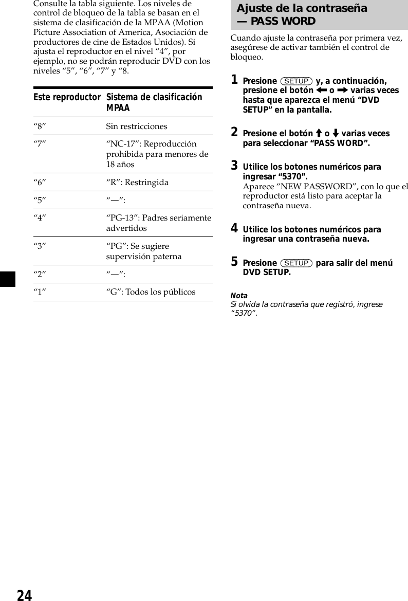 24Consulte la tabla siguiente. Los niveles decontrol de bloqueo de la tabla se basan en elsistema de clasificación de la MPAA (MotionPicture Association of America, Asociación deproductores de cine de Estados Unidos). Siajusta el reproductor en el nivel “4”, porejemplo, no se podrán reproducir DVD con losniveles “5”, “6”, “7” y “8.Este reproductor Sistema de clasificaciónMPAA“8” Sin restricciones“7” “NC-17”: Reproducciónprohibida para menores de18 años“6” “R”: Restringida“5” “—”:“4” “PG-13”: Padres seriamenteadvertidos“3” “PG”: Se sugieresupervisión paterna“2” “—”:“1” “G”: Todos los públicosAjuste de la contraseña— PASS WORDCuando ajuste la contraseña por primera vez,asegúrese de activar también el control debloqueo.1Presione (SETUP) y, a continuación,presione el botón &lt; o , varias veceshasta que aparezca el menú “DVDSETUP” en la pantalla.2Presione el botón M o m varias vecespara seleccionar “PASS WORD”.3Utilice los botones numéricos paraingresar “5370”.Aparece “NEW PASSWORD”, con lo que elreproductor está listo para aceptar lacontraseña nueva.4Utilice los botones numéricos paraingresar una contraseña nueva.5Presione (SETUP) para salir del menúDVD SETUP.NotaSi olvida la contraseña que registró, ingrese“5370”.