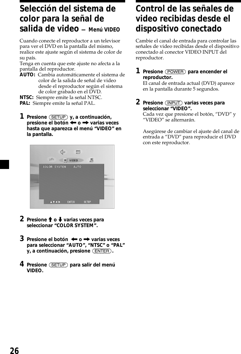 26Selección del sistema decolor para la señal desalida de video — Menú VIDEOCuando conecte el reproductor a un televisorpara ver el DVD en la pantalla del mismo,realice este ajuste según el sistema de color desu país.Tenga en cuenta que este ajuste no afecta a lapantalla del reproductor.AUTO:  Cambia automáticamente el sistema decolor de la salida de señal de videodesde el reproductor según el sistemade color grabado en el DVD.NTSC:  Siempre emite la señal NTSC.PAL:  Siempre emite la señal PAL.1Presione (SETUP) y, a continuación,presione el botón &lt; o , varias veceshasta que aparezca el menú “VIDEO” enla pantalla.2Presione M o m varias veces paraseleccionar “COLOR SYSTEM”.3Presione el botón  &lt; o , varias vecespara seleccionar “AUTO”, “NTSC” o “PAL”y, a continuación, presione (ENTER).4Presione (SETUP) para salir del menúVIDEO.Control de las señales devideo recibidas desde eldispositivo conectadoCambie el canal de entrada para controlar lasseñales de video recibidas desde el dispositivoconectado al conector VIDEO INPUT delreproductor.1Presione (POWER) para encender elreproductor.El canal de entrada actual (DVD) apareceen la pantalla durante 5 segundos.2Presione (INPUT) varias veces paraseleccionar “VIDEO”.Cada vez que presione el botón, “DVD” y“VIDEO” se alternarán.Asegúrese de cambiar el ajuste del canal deentrada a “DVD” para reproducir el DVDcon este reproductor.