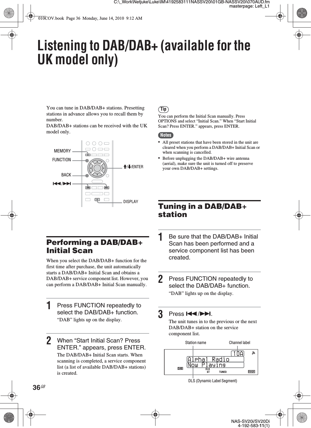 C:\_Work\Netjuke\Luke\IM\4192583111NASSV20i\01GB-NASSV20i\070AUD.fmmasterpage: Left_L1NAS-SV20i/SV20Di4-192-583-11(1)36GBListening to DAB/DAB+ (available for the UK model only)You can tune in DAB/DAB+ stations. Presetting stations in advance allows you to recall them by number.DAB/DAB+ stations can be received with the UK model only.Performing a DAB/DAB+ Initial ScanWhen you select the DAB/DAB+ function for the first time after purchase, the unit automatically starts a DAB/DAB+ Initial Scan and obtains a DAB/DAB+ service component list. However, you can perform a DAB/DAB+ Initial Scan manually.1Press FUNCTION repeatedly to select the DAB/DAB+ function.“DAB” lights up on the display.2When “Start Initial Scan? Press ENTER.” appears, press ENTER.The DAB/DAB+ Initial Scan starts. When scanning is completed, a service component list (a list of available DAB/DAB+ stations) is created.TipYou can perform the Initial Scan manually. Press OPTIONS and select “Initial Scan.” When “Start Initial Scan? Press ENTER.” appears, press ENTER.Notes•All preset stations that have been stored in the unit are cleared when you perform a DAB/DAB+ Initial Scan or when scanning is cancelled.•Before unplugging the DAB/DAB+ wire antenna (aerial), make sure the unit is turned off to preserve your own DAB/DAB+ settings.Tuning in a DAB/DAB+ station1Be sure that the DAB/DAB+ Initial Scan has been performed and a service component list has been created.2Press FUNCTION repeatedly to select the DAB/DAB+ function.“DAB” lights up on the display.3Press ./&gt;.The unit tunes in to the previous or the next DAB/DAB+ station on the service component list.FUNCTIONM/m/ENTERMEMORY./&gt;BACKDISPLAYChannel labelStation nameDLS (Dynamic Label Segment)010COV.book  Page 36  Monday, June 14, 2010  9:12 AM