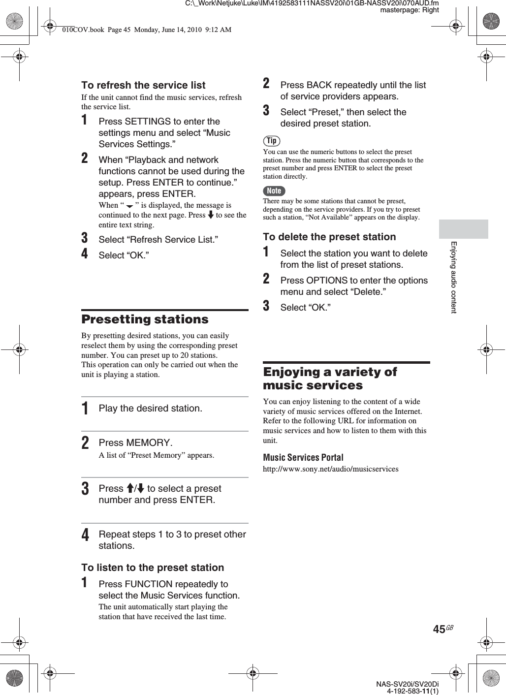 C:\_Work\Netjuke\Luke\IM\4192583111NASSV20i\01GB-NASSV20i\070AUD.fmmasterpage: RightNAS-SV20i/SV20Di4-192-583-11(1)45GBEnjoying audio contentTo refresh the service listIf the unit cannot find the music services, refresh the service list.1Press SETTINGS to enter the settings menu and select “Music Services Settings.”2When “Playback and network functions cannot be used during the setup. Press ENTER to continue.” appears, press ENTER.When “ ” is displayed, the message is continued to the next page. Press m to see the entire text string.3Select “Refresh Service List.”4Select “OK.”Presetting stationsBy presetting desired stations, you can easily reselect them by using the corresponding preset number. You can preset up to 20 stations.This operation can only be carried out when the unit is playing a station.1Play the desired station.2Press MEMORY.A list of “Preset Memory” appears.3Press M/m to select a preset number and press ENTER.4Repeat steps 1 to 3 to preset other stations.To listen to the preset station1Press FUNCTION repeatedly to select the Music Services function.The unit automatically start playing the station that have received the last time.2Press BACK repeatedly until the list of service providers appears.3Select “Preset,” then select the desired preset station.TipYou can use the numeric buttons to select the preset station. Press the numeric button that corresponds to the preset number and press ENTER to select the preset station directly.NoteThere may be some stations that cannot be preset, depending on the service providers. If you try to preset such a station, “Not Available” appears on the display.To delete the preset station1Select the station you want to delete from the list of preset stations.2Press OPTIONS to enter the options menu and select “Delete.”3Select “OK.”Enjoying a variety of music servicesYou can enjoy listening to the content of a wide variety of music services offered on the Internet. Refer to the following URL for information on music services and how to listen to them with this unit.Music Services Portalhttp://www.sony.net/audio/musicservices010COV.book  Page 45  Monday, June 14, 2010  9:12 AM
