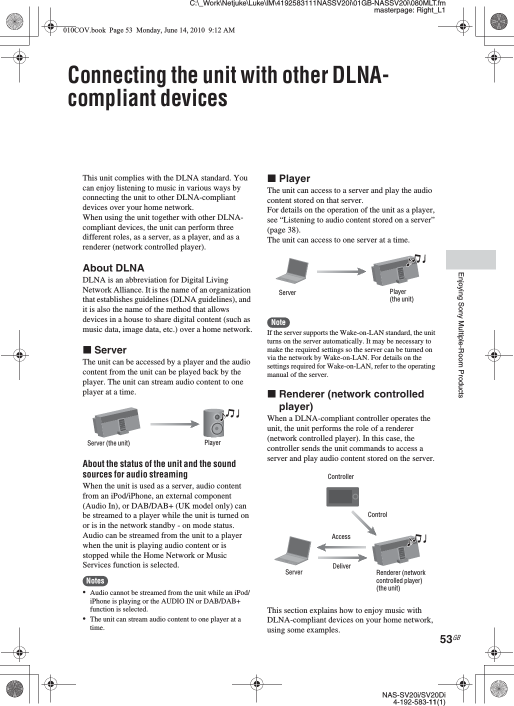 C:\_Work\Netjuke\Luke\IM\4192583111NASSV20i\01GB-NASSV20i\080MLT.fmmasterpage: Right_L1NAS-SV20i/SV20Di4-192-583-11(1)53GBEnjoying Sony Multiple-Room ProductsConnecting the unit with other DLNA-compliant devicesThis unit complies with the DLNA standard. You can enjoy listening to music in various ways by connecting the unit to other DLNA-compliant devices over your home network.When using the unit together with other DLNA-compliant devices, the unit can perform three different roles, as a server, as a player, and as a renderer (network controlled player).About DLNADLNA is an abbreviation for Digital Living Network Alliance. It is the name of an organization that establishes guidelines (DLNA guidelines), and it is also the name of the method that allows devices in a house to share digital content (such as music data, image data, etc.) over a home network.xServerThe unit can be accessed by a player and the audio content from the unit can be played back by the player. The unit can stream audio content to one player at a time.About the status of the unit and the sound sources for audio streamingWhen the unit is used as a server, audio content from an iPod/iPhone, an external component (Audio In), or DAB/DAB+ (UK model only) can be streamed to a player while the unit is turned on or is in the network standby - on mode status. Audio can be streamed from the unit to a player when the unit is playing audio content or is stopped while the Home Network or Music Services function is selected.Notes•Audio cannot be streamed from the unit while an iPod/iPhone is playing or the AUDIO IN or DAB/DAB+ function is selected.•The unit can stream audio content to one player at a time.xPlayerThe unit can access to a server and play the audio content stored on that server.For details on the operation of the unit as a player, see “Listening to audio content stored on a server” (page 38).The unit can access to one server at a time.NoteIf the server supports the Wake-on-LAN standard, the unit turns on the server automatically. It may be necessary to make the required settings so the server can be turned on via the network by Wake-on-LAN. For details on the settings required for Wake-on-LAN, refer to the operating manual of the server.xRenderer (network controlled player)When a DLNA-compliant controller operates the unit, the unit performs the role of a renderer (network controlled player). In this case, the controller sends the unit commands to access a server and play audio content stored on the server.This section explains how to enjoy music with DLNA-compliant devices on your home network, using some examples.Server (the unit) PlayerPlayer(the unit)ServerRenderer (network controlled player) (the unit)ControllerServerControlAccessDeliver010COV.book  Page 53  Monday, June 14, 2010  9:12 AM