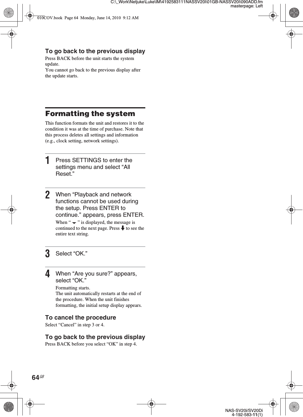 C:\_Work\Netjuke\Luke\IM\4192583111NASSV20i\01GB-NASSV20i\090ADD.fmmasterpage: LeftNAS-SV20i/SV20Di4-192-583-11(1)64GBTo go back to the previous displayPress BACK before the unit starts the system update. You cannot go back to the previous display after the update starts.Formatting the systemThis function formats the unit and restores it to the condition it was at the time of purchase. Note that this process deletes all settings and information (e.g., clock setting, network settings).1Press SETTINGS to enter the settings menu and select “All Reset.”2When “Playback and network functions cannot be used during the setup. Press ENTER to continue.” appears, press ENTER.When “ ” is displayed, the message is continued to the next page. Press m to see the entire text string.3Select “OK.”4When “Are you sure?” appears, select “OK.”Formatting starts.The unit automatically restarts at the end of the procedure. When the unit finishes formatting, the initial setup display appears.To cancel the procedureSelect “Cancel” in step 3 or 4.To go back to the previous displayPress BACK before you select “OK” in step 4.010COV.book  Page 64  Monday, June 14, 2010  9:12 AM