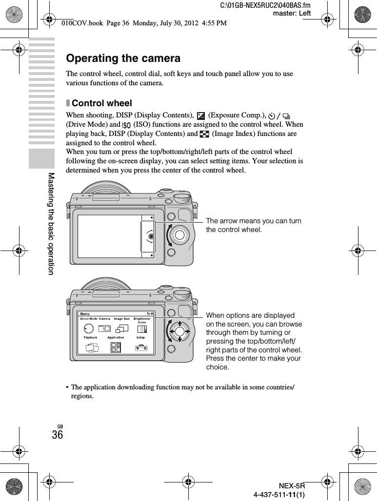 NEX-5R4-437-511-11(1)C:\01GB-NEX5RUC2\040BAS.fmmaster: LeftGB36Mastering the basic operationOperating the cameraThe control wheel, control dial, soft keys and touch panel allow you to use various functions of the camera.xControl wheelWhen shooting, DISP (Display Contents),  (Exposure Comp.),   (Drive Mode) and   (ISO) functions are assigned to the control wheel. When playing back, DISP (Display Contents) and  (Image Index) functions are assigned to the control wheel.When you turn or press the top/bottom/right/left parts of the control wheel following the on-screen display, you can select setting items. Your selection is determined when you press the center of the control wheel.• The application downloading function may not be available in some countries/regions.The arrow means you can turn the control wheel.When options are displayed on the screen, you can browse through them by turning or pressing the top/bottom/left/right parts of the control wheel. Press the center to make your choice.010COV.book  Page 36  Monday, July 30, 2012  4:55 PM