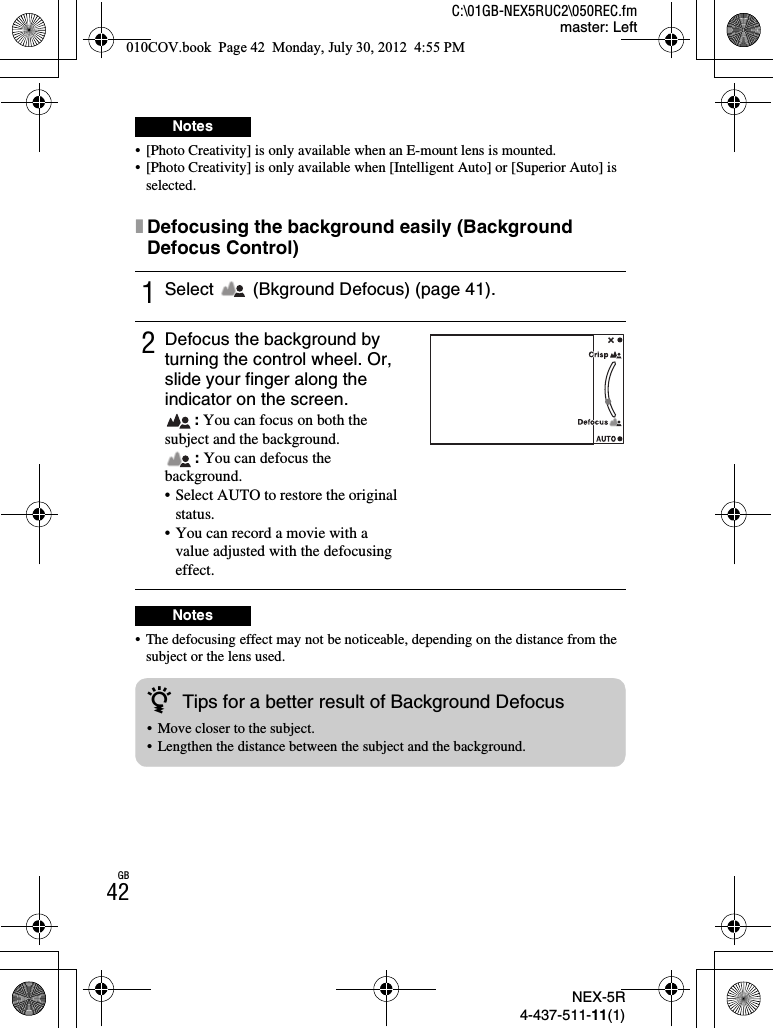 NEX-5R4-437-511-11(1)C:\01GB-NEX5RUC2\050REC.fmmaster: LeftGB42• [Photo Creativity] is only available when an E-mount lens is mounted.• [Photo Creativity] is only available when [Intelligent Auto] or [Superior Auto] is selected.xDefocusing the background easily (Background Defocus Control)• The defocusing effect may not be noticeable, depending on the distance from the subject or the lens used.Notes1Select   (Bkground Defocus) (page 41).2Defocus the background by turning the control wheel. Or, slide your finger along the indicator on the screen.: You can focus on both the subject and the background.: You can defocus the background.• Select AUTO to restore the original status.• You can record a movie with a value adjusted with the defocusing effect.NoteszTips for a better result of Background Defocus• Move closer to the subject.• Lengthen the distance between the subject and the background.010COV.book  Page 42  Monday, July 30, 2012  4:55 PM