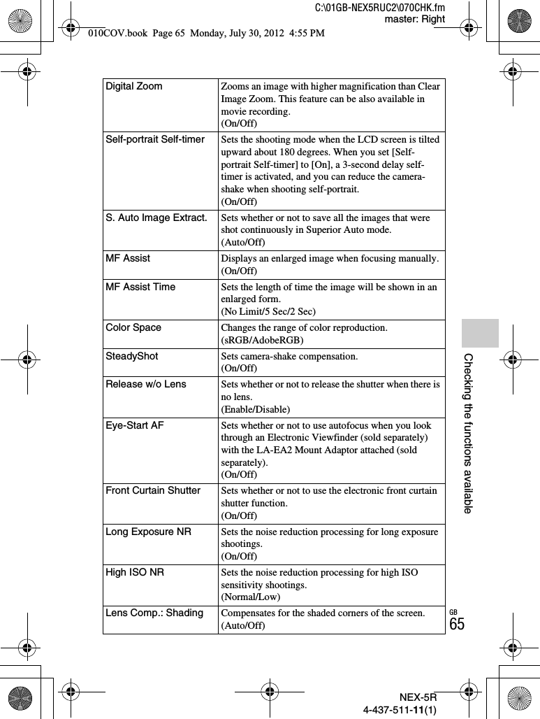 NEX-5R4-437-511-11(1)C:\01GB-NEX5RUC2\070CHK.fmmaster: RightGB65Checking the functions availableDigital Zoom Zooms an image with higher magnification than Clear Image Zoom. This feature can be also available in movie recording.(On/Off)Self-portrait Self-timer Sets the shooting mode when the LCD screen is tilted upward about 180 degrees. When you set [Self-portrait Self-timer] to [On], a 3-second delay self-timer is activated, and you can reduce the camera-shake when shooting self-portrait.(On/Off)S. Auto Image Extract. Sets whether or not to save all the images that were shot continuously in Superior Auto mode.(Auto/Off)MF Assist Displays an enlarged image when focusing manually.(On/Off)MF Assist Time Sets the length of time the image will be shown in an enlarged form.(No Limit/5 Sec/2 Sec)Color Space Changes the range of color reproduction.(sRGB/AdobeRGB)SteadyShot Sets camera-shake compensation.(On/Off)Release w/o Lens Sets whether or not to release the shutter when there is no lens.(Enable/Disable)Eye-Start AF Sets whether or not to use autofocus when you look through an Electronic Viewfinder (sold separately) with the LA-EA2 Mount Adaptor attached (sold separately).(On/Off)Front Curtain Shutter Sets whether or not to use the electronic front curtain shutter function.(On/Off)Long Exposure NR Sets the noise reduction processing for long exposure shootings.(On/Off)High ISO NR Sets the noise reduction processing for high ISO sensitivity shootings.(Normal/Low)Lens Comp.: Shading Compensates for the shaded corners of the screen.(Auto/Off)010COV.book  Page 65  Monday, July 30, 2012  4:55 PM