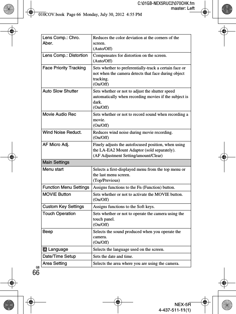 NEX-5R4-437-511-11(1)C:\01GB-NEX5RUC2\070CHK.fmmaster: LeftGB66Lens Comp.: Chro. Aber.Reduces the color deviation at the corners of the screen.(Auto/Off)Lens Comp.: Distortion Compensates for distortion on the screen.(Auto/Off)Face Priority Tracking Sets whether to preferentially-track a certain face or not when the camera detects that face during object tracking.(On/Off)Auto Slow Shutter Sets whether or not to adjust the shutter speed automatically when recording movies if the subject is dark.(On/Off)Movie Audio Rec Sets whether or not to record sound when recording a movie.(On/Off)Wind Noise Reduct. Reduces wind noise during movie recording.(On/Off)AF Micro Adj. Finely adjusts the autofocused position, when using the LA-EA2 Mount Adaptor (sold separately).(AF Adjustment Setting/amount/Clear)Main SettingsMenu start Selects a first-displayed menu from the top menu or the last menu screen.(Top/Previous)Function Menu Settings Assigns functions to the Fn (Function) button.MOVIE Button Sets whether or not to activate the MOVIE button.(On/Off)Custom Key Settings Assigns functions to the Soft keys.Touch Operation Sets whether or not to operate the camera using the touch panel.(On/Off)Beep Selects the sound produced when you operate the camera.(On/Off) Language Selects the language used on the screen.Date/Time Setup Sets the date and time.Area Setting Selects the area where you are using the camera.010COV.book  Page 66  Monday, July 30, 2012  4:55 PM